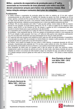 Milho – aumento da expectativa de produção para a 2ª safra,
      associada ao incremento de área plantada com milho nos EUA
      devem pressionar preços para baixo nos próximos meses. Mas
      baixa relação estoque consumo dará piso às cotações.
    Fundamentos
     O USDA manteve a expectativa de produção global de milho no relatório de 10 de abril, estável
        comparativamente ao mês anterior. O relatório de intenção de plantio nos EUA, divulgado em 30 de
        março, apontou aumento de 4% na área de milho, como já era esperado pelo mercado . A cultura já está
        em fase inicial de plantio nos EUA e nos próximos meses deveremos perceber maior volatilidade das
        cotações internacionais, refletindo as preocupações com o clima nas regiões produtoras dos EUA.
     No Brasil, 70% da área plantada com milho 1ª safra já está colhida, contra média de 58% do mesmo
        período do ano passado. A Conab estima quebra de 17% da 1ª safra na região Sul em relação à safra
        anterior, sendo 38,5% no Rio Grande do Sul. No entanto, a quebra do Sul é compensada pela safra
        recorde no Centro-Oeste para a qual a estimativa é de alta de 46%.
     Já a expectativa para a produção da 2ª safra de milho foi revisada para cima pela Conab em 3 milhões
        de toneladas, o que representa alta de 12,5% em relação ao levantamento anterior e uma expansão de
        35,1% em relação à safra passada. Com isso, a 2ª safra de milho ganha mais relevância, participando
        com 47% da safra total, lembrando que essa participação foi de 10% em média até 2001.
     A 2ª safra de milho que começa a ser colhida em junho, está com 90% da área já plantada. A expectativa
        é de elevação de quase 40% da produção no Centro-Oeste em relação à safra passada, por conta da
        ampliação da área em quase 30% e do clima favorável à cultura.
     No Paraná, único estado da Região Sul que cultiva o milho safrinha, é esperada elevação de 30% da
        produção, impulsionada pela expansão de 11% da área e pela melhora do clima. No entanto, notícias
        vêm apontando continuidade de seca no Paraná, o que poderá comprometer esta estimativa.
     Essa ampliação da oferta será um limitador para a alta de preços do milho nos próximos meses,
        notadamente a partir Área Plantada no Brasil comsafrinha2011 junho. De todo modo, dois fatores deverão dar piso às
     em mil hectares           da entrada da Milho 1990 - em
        cotações do cereal: (i) os preços do milho tendem a seguir as Conab
                                                                         Fonte e Projeção: cotações da soja, que estão em elevação;


        (ii) o relação estoque consumo global de milho está no nível mais baixo – 14% sendo a média histórica
        de 26%.
    16.000
                                                                                                                                                                                                                                  15.652

                                                                                                                                                                                                                                                                            Área Plantada no Brasil
                                                                                                                                                                                                                                                                            com Milho 1990 – 2012
    15.000                                                                                                                                                                     14.766
                                                14.282                                                                                                                                    14.172
                                           14.152
    14.000
                       14.027
                                                             13.757 3.799
                                                                  1
                                                                                                                                                                    14.055
                                                                                                                                                                                                                   13.806                                                   em mil hectares
             13.451
                                                                                                                           13.226
                                                                                                   12.973                                                 12.964                                     12.994
    13.000                                                                                    12.758                                 12.783
                                 12.436                                                  12.513
                                                                                                        12.319
                                                                                                                                               12.208
    12.000
                                                                               11.391

    11.000                                                                                                           em mil toneladas                                                                                                                                                                                             Fonte e Projeção: Conab
                                                                                                                                                                                                                                         Produção Nacional de Milho - 1991 - 2012
                                                                                                                                                                                                                                                                      Fonte e Projeção(*): Conab
    10.000                                                                                                                                                                                                                                                            Elaboração : BRADESCO
               90/91

                         91/92

                                   92/93

                                             93/94

                                                     94/95

                                                               95/96

                                                                       96/97

                                                                                 97/98

                                                                                           98/99

                                                                                                   99/00

                                                                                                           00/01

                                                                                                                   01/02



                                                                                                                                       03/04

                                                                                                                                                 04/05

                                                                                                                                                            05/06

                                                                                                                                                                       06/07

                                                                                                                                                                                  07/08

                                                                                                                                                                                             08/09

                                                                                                                                                                                                         09/10

                                                                                                                                                                                                                         10/11

                                                                                                                                                                                                                                         11/12*
                                                                                                                             02/03




                                                                                                                    70.000
             Produção Nacional de                                                                                                                                                                                                                                                                                                                                           65.144


              Milho 1991 – 2012 em                                                                                  60.000                                                                                                                                                                                                               58.652
                                                                                                                                                                                                                                                                                                                                                           57.407
                      mil toneladas                                                                                                                                                                                                                                                                                                                   56.018

                                                                                                                                                                                                                                                                                                                              51.370               51.004
                                                                                                                    50.000
                                                                                                                                                                                                                                                                                      47.411

                                                                                                                                                                                                                                                                  42.290                        42.129              42.515

                                                                                                                    40.000                                                        37.442
                                                                                                                                                                                                         35.716                                                             35.281                        35.007
                                                                                                                                                                      33.174                 32.405                           32.393
                                                                                                                                                30.771                                                                             31.641
                                                                                                                                                                                                                         30.188
                                                                                                                    30.000                           29.208

                                                                                                                                     24.096


                                                                                                                    20.000
                         Fonte e Projeção(*): Conab
                                                                                                                                                                                                                                                                                                                                                                              11/12*
                                                                                                                                        90/91

                                                                                                                                                  91/92

                                                                                                                                                              92/93

                                                                                                                                                                          93/94

                                                                                                                                                                                     94/95

                                                                                                                                                                                                 95/96

                                                                                                                                                                                                                 96/97

                                                                                                                                                                                                                                 97/98

                                                                                                                                                                                                                                                  98/99

                                                                                                                                                                                                                                                          99/00

                                                                                                                                                                                                                                                                    00/01

                                                                                                                                                                                                                                                                              01/02



                                                                                                                                                                                                                                                                                                  03/04

                                                                                                                                                                                                                                                                                                            04/05

                                                                                                                                                                                                                                                                                                                      05/06

                                                                                                                                                                                                                                                                                                                                 06/07

                                                                                                                                                                                                                                                                                                                                           07/08

                                                                                                                                                                                                                                                                                                                                                    08/09

                                                                                                                                                                                                                                                                                                                                                            09/10

                                                                                                                                                                                                                                                                                                                                                                    10/11
                                                                                                                                                                                                                                                                                        02/03




                           Elaboração : BRADESCO



4                      Departamento de Pesquisas e Estudos Econômicos
 