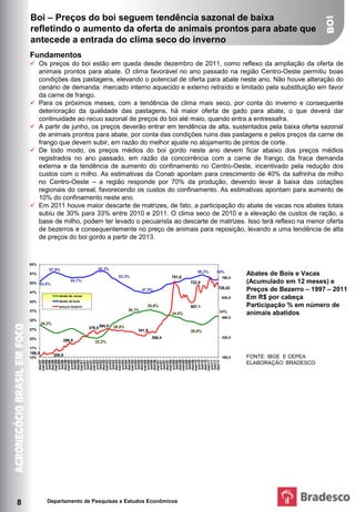 Boi – Preços do boi seguem tendência sazonal de baixa
    refletindo o aumento da oferta de animais prontos para abate que
    antecede a entrada do clima seco do inverno
    Fundamentos
     Os preços do boi estão em queda desde dezembro de 2011, como reflexo da ampliação da oferta de
      animais prontos para abate. O clima favorável no ano passado na região Centro-Oeste permitiu boas
      condições das pastagens, elevando o potencial de oferta para abate neste ano. Não houve alteração do
      cenário de demanda: mercado interno aquecido e externo retraído e limitado pela substituição em favor
      da carne de frango.
     Para os próximos meses, com a tendência de clima mais seco, por conta do inverno e consequente
      deterioração da qualidade das pastagens, há maior oferta de gado para abate, o que deverá dar
      continuidade ao recuo sazonal de preços do boi até maio, quando entra a entressafra.
     A partir de junho, os preços deverão entrar em tendência de alta, sustentados pela baixa oferta sazonal
      de animais prontos para abate, por conta das condições ruins das pastagens e pelos preços da carne de
      frango que devem subir, em razão do melhor ajuste no alojamento de pintos de corte.
     De todo modo, os preços médios do boi gordo neste ano devem ficar abaixo dos preços médios
      registrados no ano passado, em razão da concorrência com a carne de frango, da fraca demanda
      externa e da tendência de aumento do confinamento no Centro-Oeste, incentivado pela redução dos
      custos com o milho. As estimativas da Conab apontam para crescimento de 40% da safrinha de milho
      no Centro-Oeste – a região responde por 70% da produção, devendo levar à baixa das cotações
      regionais do cereal, favorecendo os custos do confinamento. As estimativas apontam para aumento de
      10% do confinamento neste ano.
     Em 2011 houve maior descarte de matrizes, de fato, a participação do abate de vacas nos abates totais
      subiu de 30% para 33% entre 2010 e 2011. O clima seco de 2010 e a elevação de custos de ração, a
      base de milho, podem ter levado o pecuarista ao descarte de matrizes. Isso terá reflexo na menor oferta
      de bezerros e consequentemente no preço de animais para reposição, levando a uma tendência de alta
    PARTICIPAÇÃO % NO NÚMERO DE ANIMAIS ABATIDOS
    FONTE: IBGE E CEPEA                                                    EM R$ POR CABEÇA
                       Abates de Bois e Vacas (Acumulado em 12 meses) e Preços de Bezerro – 1997 – 2011
    ELABORAÇÃO: BRADESCO
      de preços do boi gordo a partir de 2013.



    62%
               57,9%                           58,3%
                                                                                                   56,2%   54%
    57%
                                                         53,3%                         751,6
                                                                                                                    Abates de Bois e Vacas
                                                                                                            780,0
    52% 53,0%
                              54,7%                                                             722,8               (Acumulado em 12 meses) e
    47%
                                                                       47,5%                               728,03   Preços de Bezerro – 1997 – 2011
                       abate de vacas
                       abate de bois
                                                                                                            630,0   Em R$ por cabeça
    42%
                       preços bezerro                                    35,9%                  607,1               Participação % em número de
    37%                                                        36,1%                                       34%
                                                                                        34,0%                       animais abatidos
                                                                                                            480,0
    32%
            29,2%
    27%                                  379,5 394,5   29,0%
                                                                   341,9                        29,8%
    22%                                                                    366,4                            330,0
                         290,8               22,2%
    17%
    186,5           208,9
    12%                                                                                                     180,0   FONTE: IBGE E CEPEA
          dez/97


          dez/98


          dez/99


          dez/00


          dez/01


          dez/02


          dez/03


          dez/04


          dez/05


          dez/06


          dez/07


          dez/08


          dez/09


          dez/10


          dez/11
          mar/98


          mar/99


          mar/00


          mar/01


          mar/02


          mar/03


          mar/04


          mar/05


          mar/06


          mar/07


          mar/08


          mar/09


          mar/10


          mar/11
          jun/98


          jun/99


          jun/00


          jun/01


          jun/02


          jun/03


          jun/04


          jun/05


          jun/06


          jun/07


          jun/08


          jun/09


          jun/10


          jun/11
          set/98


          set/99


          set/00


          set/01


          set/02


          set/03


          set/04


          set/05


          set/06


          set/07


          set/08


          set/09


          set/10


          set/11




                                                                                                                    ELABORAÇÃO: BRADESCO




8             Departamento de Pesquisas e Estudos Econômicos
 
