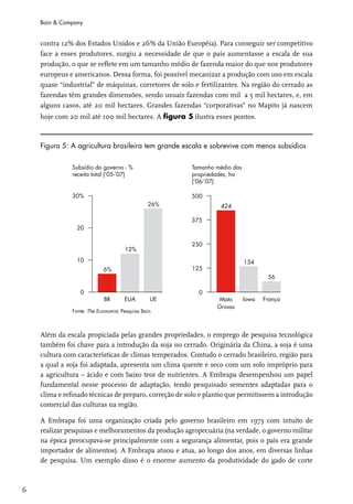Bain & Company


    contra 12% dos Estados Unidos e 26% da União Européia). Para conseguir ser competitivo
    face a esses produtores, surgiu a necessidade de que o país aumentasse a escala de sua
    produção, o que se reflete em um tamanho médio de fazenda maior do que nos produtores
    europeus e americanos. Dessa forma, foi possível mecanizar a produção com uso em escala
    quase “industrial” de máquinas, corretores de solo e fertilizantes. Na região do cerrado as
    fazendas têm grandes dimensões, sendo usuais fazendas com mil a 5 mil hectares, e, em
    alguns casos, até 20 mil hectares. Grandes fazendas “corporativas” no Mapito já nascem
    hoje com 20 mil até 100 mil hectares. A figura 5 ilustra esses pontos.



    Figura 5: A agricultura brasileira tem grande escala e sobrevive com menos subsídios




    Além da escala propiciada pelas grandes propriedades, o emprego de pesquisa tecnológica
    também foi chave para a introdução da soja no cerrado. Originária da China, a soja é uma
    cultura com características de climas temperados. Contudo o cerrado brasileiro, região para
    a qual a soja foi adaptada, apresenta um clima quente e seco com um solo impróprio para
    a agricultura – ácido e com baixo teor de nutrientes. A Embrapa desempenhou um papel
    fundamental nesse processo de adaptação, tendo pesquisado sementes adaptadas para o
    clima e refinado técnicas de preparo, correção de solo e plantio que permitissem a introdução
    comercial das culturas na região.

    A Embrapa foi uma organização criada pelo governo brasileiro em 1973 com intuito de
    realizar pesquisas e melhoramentos da produção agropecuária (na verdade, o governo militar
    na época preocupava-se principalmente com a segurança alimentar, pois o país era grande
    importador de alimentos). A Embrapa atuou e atua, ao longo dos anos, em diversas linhas
    de pesquisa. Um exemplo disso é o enorme aumento da produtividade do gado de corte



6
 