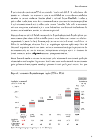 Bain & Company


E quem suprirá essa demanda? Projetar produção é muito mais difícil. Há variáveis que não
podem ser estimadas com segurança, como a possibilidade de pragas, doenças, declínios
varietais ou mesmo mudança climática global e regional. Outra dificuldade é avaliar o
potencial de produção de novas áreas. A savana africana, por exemplo, tem áreas propícias
à agricultura extensiva de soja e milho, assim como a Colômbia. Cuba poderia novamente
se tornar um grande produtor de açúcar – não de imediato, mas dentro de um horizonte de
quarenta anos isso é bem possível ou até mesmo provável.

O grupo do agronegócio da Bain fez uma projeção de produção partindo do princípio de que
essas novas regiões não serão desenvolvidas (ou seja, uma visão conservadora – ou otimista,
dependendo do ponto de vista). Por essa projeção, o aumento da demanda mundial em 1,1
bilhão de toneladas por alimentos deverá ser suprido por algumas regiões específicas. O
Mercosul, seguido da América do Norte, teriam os maiores saltos de produção (metade do
incremento total). No caso do Mercosul, principalmente em soja e açúcar. Na América do
Norte, sobretudo milho. A figura 8 mostra a projeção em detalhes.

Outra forma de avaliar o mesmo incremento é pelas alavancas de aumento de produção
disponíveis em cada região. Enquanto na América do Norte as alavancas de incremento são
principalmente de emprego de tecnologia para extrair mais produção da mesma área (ou



Figura 8: Incremento da produção por região (2010 a 2050)




                                                                                              9
 