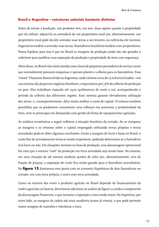 Bain & Company


Brasil e Argentina – estruturas setoriais bastante distintas

Antes de iniciar a produção, um produtor tem, em tese, duas opções quanto à propriedade
que irá utilizar: adquiri-la ou arrendá-la de um proprietário rural (ou, alternativamente, um
proprietário rural pode decidir arrendar suas terras a um terceiro, ou cultivá-las ele mesmo).
Argentinos tendem a arrendar suas terras. Fazendeiros brasileiros tendem a ser proprietários.
Nossa hipótese para isso é que no Brasil as margens da produção ainda não são grandes o
suficiente para justificar essa separação da produção e propriedade da terra com segurança.

Além disso, no Brasil não existe (ainda) uma classe de pequenos prestadores de serviço rurais
que normalmente possuem máquinas e operam plantio e colheita para os fazendeiros. Essa
“classe” é bastante desenvolvida na Argentina, onde existem cerca de 15 mil terceirizados – em
sua maioria são pequenos negócios familiares, responsáveis por 75% da colheita da produção
no país. Eles trabalham viajando até 2500 quilômetros de norte a sul, acompanhando o
período da colheita das diferentes regiões. Esse sistema garante elevadíssima utilização
dos ativos, e, conseqüentemente, dilui muito melhor o custo de capital. O sistema também
possibilita que os produtores concentrem seus esforços em aumentar a produtividade da
terra, sem se preocupar em demasiado com gestão de frotas de equipamentos agrícolas.

As análises econômicas a seguir refletem a situação brasileira do cerrado. Ao se comparar
as margens e os retornos sobre o capital empregado utilizando terras próprias e terras
arrendadas pode-se obter algumas conclusões. Como a margem de lucro é baixa no Brasil, o
custo fixo de arrendamento torna-se muito importante, podendo determinar se o fazendeiro
terá lucro ou não. Em situações normais ou boas de produção, essa alavancagem operacional
faz com que o retorno “cash” da produção em terra arrendada seja muito bom. No entanto,
em uma situação de até mesmo modesta quebra de safra (ou, alternativamente, erro de
fixação de preços), a exposição de custo fica muito grande para o fazendeiro arrendatário.
Na figura 12 ilustramos esse ponto com os economics hipotéticos de dois fazendeiros no
cerrado: um com terra própria, o outro com terra arrendada.

Como na maioria das vezes o produtor agrícola no Brasil depende de financiamento de
traders agrícolas ou bancos, deveríamos adicionar na análise da figura 12 ainda o componente
da alavancagem financeira, o que tornaria a exposição a risco ainda maior. Na Argentina, por
outro lado, as margens da cadeia são mais saudáveis (como já vimos), o que pode permitir
maior margem de manobra e tolerância a risco.



                                                                                                 13
 