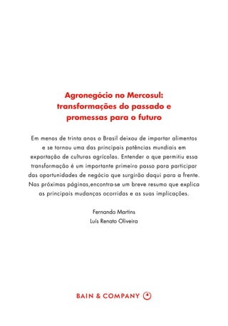 Agronegócio no Mercosul:
          transformações do passado e
             promessas para o futuro

 Em menos de trinta anos o Brasil deixou de importar alimentos
     e se tornou uma das principais potências mundiais em
exportação de culturas agrícolas. Entender o que permitiu essa
 transformação é um importante primeiro passo para participar
das oportunidades de negócio que surgirão daqui para a frente.
Nas próximas páginas,encontra-se um breve resumo que explica
   as principais mudanças ocorridas e as suas implicações.


                       Fernando Martins
                      Luís Renato Oliveira
 