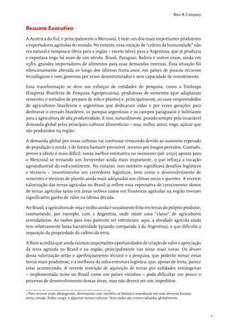 Bain & Company


Resumo Executivo

A América do Sul, e principalmente o Mercosul, é hoje um dos mais importantes produtores
e exportadores agrícolas do mundo. No entanto, essa vocação de “celeiro da humanidade” não
era natural e tampouco óbvia para a região – exceto talvez para a Argentina, que já produzia
e exportava trigo há mais de um século. Brasil, Paraguai, Bolívia e outros eram, ainda em
1980, grandes importadores de alimentos para suas demandas internas. Essa situação foi
silenciosamente alterada ao longo dos últimos trinta anos, em países de poucos recursos
tecnológicos e com governos por vezes desestruturados e sem capacidade de investimento.

Essa transformação se deve aos esforços de entidades de pesquisa, como a Embrapa
(Empresa Brasileira de Pesquisa Agropecuária), produtoras de sementes (que adaptaram
sementes e métodos de preparo de solo e plantio) e, principalmente, ao suor empreendedor
de agricultores brasileiros e argentinos que dedicaram vidas e por vezes gerações para
desbravar o cerrado brasileiro, os pampas argentinos e os campos paraguaios e bolivianos
para a agricultura de alta produtividade. E isso, naturalmente, puxado sempre pela insaciável
demanda global pelas principais culturas alimentícias – soja, milho, arroz, trigo, açúcar que
são produzidos na região1.

A demanda global por essas culturas vai continuar crescendo devido ao aumento esperado
de população e renda, e de forma bastante previsível, mesmo por longos períodos. Contudo,
prever a oferta é mais difícil: nossa melhor estimativa no momento (até 2050) aponta para
o Mercosul se tornando um fornecedor ainda mais importante, o que reforça a vocação
agroindustrial do sub-continente. No entanto, isso também significará desafios logísticos
e técnicos – investimentos em corredores logísticos, bem como o desenvolvimento de
sementes e técnicas de plantio ainda mais adequadas aos climas secos e quentes. A recente
valorização das terras agrícolas no Brasil já reflete essa expectativa de crescimento: donos
de terras agrícolas tanto em áreas nobres como em fronteiras agrícolas na região tiveram
significativo ganho de valor na última década.

No Brasil, a agricultura de soja e milho ainda é usualmente feita em terras do próprio produtor,
contrastando, por exemplo, com a Argentina, onde existe uma “classe” de agricultores
arrendatários. As razões para isso parecem ser estruturais: aqui, a atividade agrícola ainda
tem relativamente baixa lucratividade (quando comparada à da Argentina), o que dificulta a
separação da propriedade do cultivo da terra.

A Bain acredita que ainda existam importantes oportunidades de criação de valor e apreciação
da terra agrícola no Brasil e na região, principalmente nas áreas mais novas. Os drivers
dessa valorização serão o aperfeiçoamento técnico e a pesquisa, que poderão tornar essas
terras mais produtivas; e a melhoria da infra-estrutura logística, que, apesar de lenta, parece
estar acontecendo. A recente restrição de aquisição de terras por entidades estrangeiras
– implementada tanto no Brasil como em países vizinhos – pode dificultar um pouco o
processo de desenvolvimento dessas áreas, mas não deverá ser um impeditivo.

1 Para sermos mais abrangentes, deveríamos citar também as batatas e mandiocas em suas diversas formas;
aveia; cevada; feijão; sorgo, e algumas outras culturas. Nem todas são comercializadas globalmente.



                                                                                                            1
 