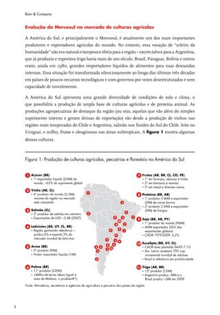Bain & Company


    Evolução do Mercosul no mercado de culturas agrícolas

    A América do Sul, e principalmente o Mercosul, é atualmente um dos mais importantes
    produtores e exportadores agrícolas do mundo. No entanto, essa vocação de “celeiro da
    humanidade” não era natural e tampouco óbvia para a região – exceto talvez para a Argentina,
    que já produzia e exportava trigo havia mais de um século. Brasil, Paraguai, Bolívia e outros
    eram, ainda em 1980, grandes importadores líquidos de alimentos para suas demandas
    internas. Essa situação foi transformada silenciosamente ao longo das últimas três décadas
    em países de poucos recursos tecnológicos e com governos por vezes desestruturados e sem
    capacidade de investimento.

    A América do Sul apresenta uma grande diversidade de condições de solo e clima, o
    que possibilita a produção de ampla base de culturas agrícolas e de proteína animal. As
    produções agropecuárias de destaque da região (ou seja, aquelas que vão além do simples
    suprimento interno e geram divisas de exportação) vão desde a produção de vinhos nas
    regiões mais temperadas do Chile e Argentina, salmão nos fiordes do Sul do Chile, leite no
    Uruguai, e milho, frutas e oleaginosas nas áreas subtropicais. A figura 1 mostra algumas
    dessas culturas.



    Figura 1: Produção de culturas agrícolas, pecuárias e florestais na América do Sul




2
 