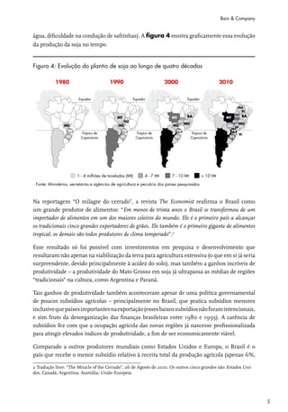 Bain & Company


água, dificuldade na condução de safrinhas). A figura 4 mostra graficamente essa evolução
da produção da soja no tempo.


Figura 4: Evolução do plantio de soja ao longo de quatro décadas




Na reportagem “O milagre do cerrado”, a revista The Economist reafirma o Brasil como
um grande produtor de alimentos: “Em menos de trinta anos o Brasil se transformou de um
importador de alimentos em um dos maiores celeiros do mundo. Ele é o primeiro país a alcançar
os tradicionais cinco grandes exportadores de grãos. Ele também é o primeiro gigante de alimentos
tropical; os demais são todos produtores de clima temperado”.2

Esse resultado só foi possível com investimentos em pesquisa e desenvolvimento que
resultaram não apenas na viabilização da terra para agricultura extensiva (o que em si já seria
surpreendente, devido principalmente à acidez do solo), mas também a ganhos incríveis de
produtividade – a produtividade do Mato Grosso em soja já ultrapassa as médias de regiões
“tradicionais” na cultura, como Argentina e Paraná.

Tais ganhos de produtividade também aconteceram apesar de uma política governamental
de poucos subsídios agrícolas – principalmente no Brasil, que pratica subsídios menores
inclusive que países importantes na exportação (esses baixos subsídios não foram intencionais,
e sim fruto da desorganização das finanças brasileiras entre 1980 e 1995). A carência de
subsídios fez com que a ocupação agrícola das novas regiões já nascesse profissionalizada
para atingir elevados índices de produtividade, a fim de ser economicamente viável.

Comparado a outros produtores mundiais como Estados Unidos e Europa, o Brasil é o
país que recebe o menor subsídio relativo à receita total da produção agrícola (apenas 6%,

2 Tradução livre. “The Miracle of the Cerrado”, 26 de Agosto de 2010. Os outros cinco grandes são: Estados Uni-
dos, Canadá, Argentina, Austrália, União Europeia




                                                                                                                  5
 