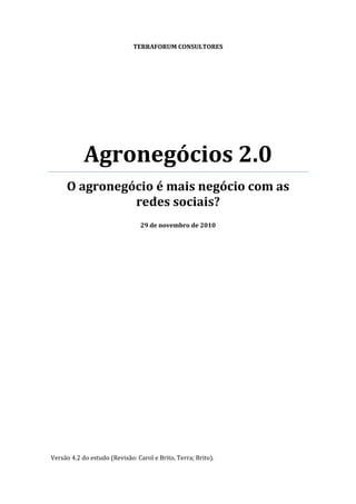 TERRAFORUM CONSULTORES




            Agronegócios 2.0 
     O agronegócio é mais negócio com as 
               redes sociais? 
                                               
                                29 de novembro de 2010 
 

 

 


                                




Versão 4.2 do estudo (Revisão: Carol e Brito, Terra; Brito).
 