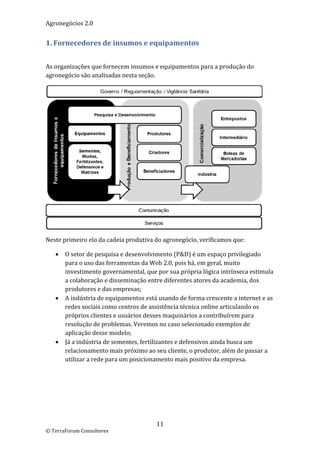 Agronegócios 2.0  
 
1. Fornecedores de insumos e equipamentos 
 

As organizações que fornecem insumos e equipamentos para a produção do 
agronegócio são analisadas nesta seção.  




                                                                               
Neste primeiro elo da cadeia produtiva do agronegócio, verificamos que: 

       O setor de pesquisa e desenvolvimento (P&D) é um espaço privilegiado 
        para o uso das ferramentas da Web 2.0, pois há, em geral, muito 
        investimento governamental, que por sua própria lógica intrínseca estimula 
        a colaboração e disseminação entre diferentes atores da academia, dos 
        produtores e das empresas; 
       A indústria de equipamentos está usando de forma crescente a internet e as 
        redes sociais como centros de assistência técnica online articulando os 
        próprios clientes e usuários desses maquinários a contribuírem para 
        resolução de problemas. Veremos no caso selecionado exemplos de 
        aplicação desse modelo; 
       Já a indústria de sementes, fertilizantes e defensivos ainda busca um 
        relacionamento mais próximo ao seu cliente, o produtor, além de passar a 
        utilizar a rede para um posicionamento mais positivo da empresa. 

 

                             




                                        11 
© TerraForum Consultores 
 
