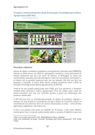 Agronegócios 2.0  
 
Pesquisa e desenvolvimento: Rede de Inovação Tecnologia para Defesa 
Agropecuária (RIT DA) 
                    www.inovadefesa.ning.com 

 

 

 

 

 

 

 

 

 

 

 

Descrição e objetivos 

Apesar de alguns resultados exemplares, principalmente liderados pela EMBRAPA, 
investe‐se  muito  pouco  em  P&D  no  agronegócio  brasileiro,  como  percentual  do 
volume  financeiro  que  gira  em  torno  do  mesmo.  A  defasagem  se  inicia  nas 
universidades nacionais, que não abrangem o tema em suas grades curriculares1 e 
se  alastra  até  as  grandes  empresas  que,  em  sua  maioria,  não  têm  seu  foco  em 
pesquisa  e  inovação.  A  partir  desta  lacuna  surgem  iniciativas  como  a  Rede  de 
Inovação Tecnológica para Defesa Agropecuária, ou RIT DA.  

Trata‐se  de  um  projeto  patrocinado  pelo  CNPq  que  visa  aprimorar  e  fomentar 
estudos  sobre  inovação  e  defesa  agropecuária.  Para  tal,  utiliza  como  canal  um 
portal  interativo  que  tem  seu  conteúdo  gerado  a  partir  da  colaboração  dos 
usuários cadastrados. 

A  RIT  DA  tem  foco  na  transdisciplinaridade  da  defesa  de  produtos  vegetais  e 
animais. Ou seja, promove o pensamento de que a defesa só é possível a partir do 
envolvimento  das  diversas  áreas  de  ensino  relacionadas  ao  tema  ‐  como  direito, 
agronomia, engenharia, veterinária, etc. 

O  site  é  um  projeto  com  prazo  de  validade  de  36  meses,  e  tem  como  objetivo 
central gerar buzz e troca de conhecimento sobre o assunto. O objetivo é que essa 
                                                        
1
 http://www.youtube.com/watch?v=3GV_tRzkg7g&feature=player_embedded
(vídeo com coordenador do projeto “Inovação Tecnológica para Defesa Agropecuária”, Prof. Evaldo
Vilela).


                                                           12 
© TerraForum Consultores 
 