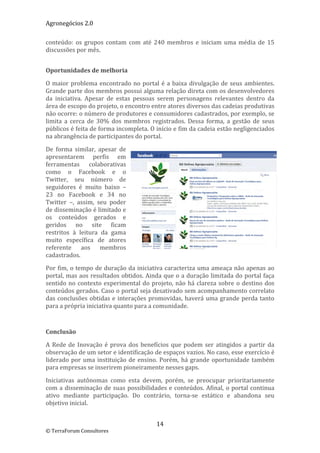 Agronegócios 2.0  
 
conteúdo:  os  grupos  contam  com  até  240  membros  e  iniciam  uma  média  de  15 
discussões por mês. 

 
Oportunidades de melhoria 

O  maior  problema  encontrado  no  portal  é  a  baixa  divulgação  de  seus  ambientes. 
Grande parte dos membros possui alguma relação direta com os desenvolvedores 
da  iniciativa.  Apesar  de  estas  pessoas  serem  personagens  relevantes  dentro  da 
área de escopo do projeto, o encontro entre atores diversos das cadeias produtivas 
não ocorre: o número de produtores e consumidores cadastrados, por exemplo, se 
limita  a  cerca  de  30%  dos  membros  registrados.  Dessa  forma,  a  gestão  de  seus 
públicos é feita de forma incompleta. O início e fim da cadeia estão negligenciados 
na abrangência de participantes do portal.  

De  forma  similar,  apesar  de 
apresentarem  perfis  em 
ferramentas  colaborativas 
como  o  Facebook  e  o 
Twitter,  seu  número  de 
seguidores  é  muito  baixo  – 
23  no  Facebook  e  34  no 
Twitter  –,  assim,  seu  poder 
de disseminação é limitado e 
os  conteúdos  gerados  e 
geridos  no  site  ficam 
restritos  à  leitura  da  gama 
muito  específica  de  atores 
referente  aos  membros 
cadastrados.  

Por fim, o tempo de duração da iniciativa caracteriza uma ameaça não apenas ao 
portal, mas aos resultados obtidos. Ainda que o a duração limitada do portal faça 
sentido  no  contexto  experimental  do  projeto,  não  há  clareza  sobre  o  destino  dos 
conteúdos gerados. Caso o portal seja desativado sem acompanhamento correlato 
das  conclusões  obtidas  e  interações  promovidas,  haverá  uma  grande  perda  tanto 
para a própria iniciativa quanto para a comunidade. 

 

Conclusão 

A  Rede  de  Inovação  é  prova  dos  benefícios  que  podem  ser  atingidos  a  partir  da 
observação de um setor e identificação de espaços vazios. No caso, esse exercício é 
liderado  por  uma  instituição  de  ensino.  Porém,  há  grande  oportunidade  também 
para empresas se inserirem pioneiramente nesses gaps. 

Iniciativas  autônomas  como  esta  devem,  porém,  se  preocupar  prioritariamente 
com  a  disseminação  de  suas  possibilidades  e  conteúdos.  Afinal,  o  portal  continua 
ativo  mediante  participação.  Do  contrário,  torna‐se  estático  e  abandona  seu 
objetivo inicial. 


                                            14 
© TerraForum Consultores 
 