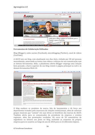 Agronegócios 2.0  
 




                                                 Links para o Blog, a página no Facebook, para o 
                                                 Twitter e para o YouTube 


                                                                                                     
Ferramentas de Colaboração Utilizadas 

Blog (Blogger), redes sociais (Facebook), microblogging (Twitter), canal de vídeos 
(YouTube).  

A AGCO tem um blog, com atualização nos dias úteis, visitado por 48 mil pessoas 
mensalmente, amarrando os textos com vídeos e reforços de sua comunicação com 
as  demais  ferramentas.  Aliás,  a  plataforma  aberta  Blogger  emprega  uma  solução 
bem pensada: a barra superior do seu blog remete à página principal na web e às 
demais ferramentas Web 2.0.  




                                                                                                     
O  blog  enaltece  os  produtos  da  marca,  fala  de  lançamentos  e  dá  força  aos 
depoimentos tratados pela assessoria de relações institucionais, além de valorizar 
grupos  musicais  que  “cantam”  em  suas  letras  os  benefícios  das  marcas  da  AGCO. 
Também  alerta  para  os  comunicados  do  presidente  da  empresa  e  eventos 
regionais,  além  das  premiações  recebidas.  Há  cerca  de  50  comentários  de 
seguidores  ou  leitores  aos  posts  no  blog,  incluindo  as  respostas  da  própria 
empresa para os usuários ao longo do ano de 2010 para os 22 diferentes tópicos. 

                                           16 
© TerraForum Consultores 
 
