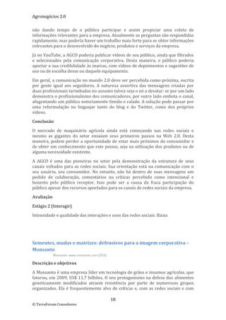 Agronegócios 2.0  
 
não  dando  tempo  de  o  público  participar  e  assim  propiciar  uma  coleta  de 
informações relevantes para a empresa. Atualmente as perguntas são respondidas 
rapidamente, mas poderia haver um trabalho mais forte para se obter informações 
relevantes para o desenvolvido do negócio, produtos e serviços da empresa.  

Já no YouTube, a AGCO poderia publicar vídeos de seu público, ainda que filtrados 
e  selecionados  pela  comunicação  corporativa.  Desta  maneira,  o  público  poderia 
aportar a sua credibilidade às marcas, com vídeos de depoimentos e sugestões de 
uso ou de escolha desse ou daquele equipamento. 

Em geral, a comunicação no mundo 2.0 deve ser percebida como próxima, escrita 
por  gente  igual  aos  seguidores.  A  natureza  assertiva  das  mensagens  criadas  por 
duas profissionais tarimbadas no assunto talvez seja o nó a desatar: se por um lado 
demonstra o profissionalismo dos comunicadores, por outro lado embota o canal, 
afugentando um público notoriamente tímido e calado. A solução pode passar por 
uma  reformulação  no  linguajar  tanto  do  blog  e  do  Twitter,  como  dos  próprios 
vídeos.  

Conclusão 

O  mercado  de  maquinário  agrícola  ainda  está  começando  nas  redes  sociais  e 
mesmo  as  gigantes  do  setor  ensaiam  seus  primeiros  passos  na  Web  2.0.  Desta 
maneira, podem perder a oportunidade de estar mais próximos do consumidor e 
de obter um conhecimento que este possui, seja na utilização dos produtos ou de 
alguma necessidade existente. 

A  AGCO  é  uma  das  pioneiras  no  setor  pela  demonstração  da  estrutura  de  seus 
canais  voltados  para  as  redes  sociais.  Sua  orientação  está  na  comunicação  com  o 
seu  usuário,  seu  consumidor.  No  entanto,  não  há  dentro  de  suas  mensagens  um 
pedido  de  colaboração,  comentários  ou  críticas  percebido  como  intencional  e 
honesto  pelo  público  receptor.  Isso  pode  ser  a  causa  da  fraca  participação  do 
público apesar dos recursos aportados para os canais de redes sociais da empresa. 

Avaliação 

Estágio 2 (Interagir) 

Intensidade e qualidade das interações e usos das redes sociais: Baixa 

 

 

Sementes, mudas e matrizes: defensivos para a imagem corporativa – 
Monsanto  
           Monsanto: www.monsanto.com (EUA) 

Descrição e objetivos 

A Monsanto é uma empresa líder em tecnologia de grãos e insumos agrícolas, que 
faturou, em 2009, US$ 11,7 bilhões. O seu protagonismo na defesa dos alimentos 
geneticamente  modificados  atraem  resistência  por  parte  de  numerosos  grupos 
organizados.  Ela  é  frequentemente  alvo  de  críticas  e,  com  as  redes  sociais  e  com 

                                               18 
© TerraForum Consultores 
 