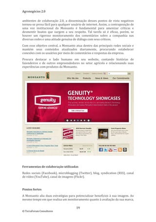 Agronegócios 2.0  
 
ambientes  de  colaboração  2.0,  a  disseminação  desses  pontos  de  vista  negativos 
tornou‐se presa fácil para qualquer usuário de internet. Assim, a contraposição de 
uma  voz  institucional  da  Monsanto  é  fundamental  para  amenizar  críticas  e 
desmentir  boatos  que  surgem  a  seu  respeito.  Tal  tarefa  só  é  eficaz,  porém,  se 
houver  um  rigoroso  monitoramento  dos  comentários  sobre  a  companhia  nas 
diversas redes e uma atitude genuína de diálogo com seus críticos.  

Com  esse  objetivo  central,  a  Monsanto  atua  dentro  das  principais  redes  sociais  e 
mantém  seus  conteúdos  atualizados  diariamente,  procurando  estabelecer 
conexões com os usuários por meio de comentários e respostas da empresa. 

Procura  destacar  o  lado  humano  em  seu  website,  contando  histórias  de 
fazendeiros  e  de  outros  empreendedores  no  setor  agrícola  e  relacionando  suas 
experiências com produtos da Monsanto. 




                                                                                             
 

Ferramentas de colaboração utilizadas 

Redes  sociais  (Facebook),  microblogging  (Twitter),  blog,  syndication  (RSS),  canal 
de vídeo (YouTube), canal de imagens (Flickr). 

 

Pontos fortes 

A  Monsanto  alia  duas  estratégias  para  potencializar  benefícios  à  sua  imagem.  Ao 
mesmo tempo em que realiza um monitoramento quanto à avaliação da sua marca, 

                                            19 
© TerraForum Consultores 
 