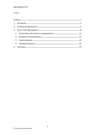 Agronegócios 2.0  
 
Índice 
 

Prefácio ........................................................................................................................................................ 3 
1.  Introdução ......................................................................................................................................... 5 
2.  A Cadeia do Agronegócio ............................................................................................................ 6 
3.  Casos 2.0 do Agronegócio ........................................................................................................... 8 
    1.  Fornecedores de insumos e equipamentos ................................................................. 11 
    2.  Produção e beneficiamento ................................................................................................ 23 
    3.  Comercialização ...................................................................................................................... 29 
    4.  Entidades de apoio ................................................................................................................. 42 
4.  Conclusão ........................................................................................................................................ 59 
 

                                                        




                                                                                2 
© TerraForum Consultores 
 