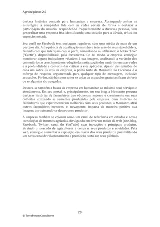 Agronegócios 2.0  
 
destaca  histórias  pessoais  para  humanizar  a  empresa.  Abrangendo  ambas  as 
estratégias,  a  companhia  lida  com  as  redes  sociais  de  forma  a  destacar  a 
participação  do  usuário,  respondendo  frequentemente  a  diversas  pessoas,  sem 
generalizar uma resposta fria, identificando uma solução para a dúvida, crítica ou 
sugestão postada. 

Seu  perfil  no  Facebook  tem  postagens  regulares,  com  uma  média  de  mais  de  um 
post por dia. A frequência de atualização mantém o interesse de seus stakeholders, 
fazendo com que interajam com o perfil, comentando ou utilizando o botão “Like” 
(“Curtir”),  disponibilizado  pela  ferramenta.  De  tal  modo,  a  empresa  consegue 
monitorar  alguns  indicadores  relativos  à  sua  imagem,  analisando  a  variação  dos 
comentários, o crescimento ou redução da participação dos usuários em suas redes 
e  a  profundidade  e  contexto  das  críticas  a  eles  aplicadas.  Apesar  das  opiniões  de 
cada  um  sobre  os  atos  da  empresa,  o  ponto  forte  da  Monsanto  no  Facebook  é  o 
esforço  de  resposta  argumentada  para  qualquer  tipo  de  mensagem,  inclusive 
acusações. Porém, não há como saber se todas as acusações gratuitas ficam visíveis 
ou se algumas são apagadas. 

Destaca‐se também a busca da empresa em humanizar ao máximo seus serviços e 
atendimento.  Em  seu  portal,  e,  principalmente,  em  seu  blog,  a  Monsanto  procura 
destacar  histórias  de  fazendeiros  que  obtiveram  sucesso  e  crescimento  em  suas 
colheitas  utilizando  as  sementes  produzidas  pela  empresa.  Com  histórias  de 
fazendeiros que experimentaram melhorias com seus produtos, a Monsanto atrai 
outros  fazendeiros  menores,  e,  novamente,  impacta  de  maneira  positiva  sua 
imagem, aproximando‐se do pequeno produtor.  

A  empresa  também  se  colocou  como  um  canal  de  referência  em  estudos  e  novas 
tecnologias de insumos agrícolas, divulgando em diversos meios da web (site, blog, 
Facebook,  Twitter,  canal  do  YouTube)  suas  inovações  e  principais  produtos, 
atraindo  o  mercado  de  agricultores  a  comprar  seus  produtos  e  novidades.  Pela 
web, consegue aumentar a exposição em massa dos seus produtos, possibilitando 
um novo canal de relacionamento e promoção junto aos seus públicos.  




                                             20 
© TerraForum Consultores 
 