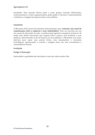 Agronegócios 2.0  
 
atividades.  Uma  atuação  efetiva  junto  a  esses  grupos,  levando  informações, 
esclarecimentos e contra argumentações, pode ajudar a estreitar o relacionamento 
e melhorar a imagem da empresa junto a esse público. 

 

Conclusão 

A  Monsanto  EUA  possui  ferramentas  determinantes  para  estreitar  um  canal  de 
comunicação  entre  a  empresa  e  seus  stakeholders.  Uma  vez  inserida  sua  voz 
nos canais de discussão da rede, a multinacional agrícola conseguirá esclarecer de 
modo  mais  efetivo  discussões  que  surgem  sobre  a  marca,  seus  produtos  e  suas 
políticas. Aproximando‐se de tal maneira de seus públicos, a Monsanto cria maior 
abertura  para  expor  seus  pontos  fortes,  seus  lançamentos  e  inovações 
tecnológicas,  aprimorando  o  contato  e  imagem  junto  aos  seus  investidores  e 
consumidores diretos. 

Avaliação 

Estágio 2 (Interagir) 

Intensidade e qualidade das interações e usos das redes sociais: Alta 

 

                              




                                          22 
© TerraForum Consultores 
 