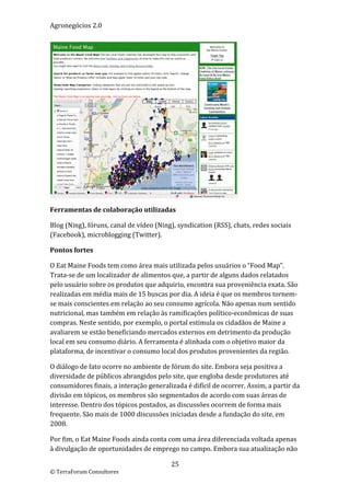 Agronegócios 2.0  
 




                                                                  
Ferramentas de colaboração utilizadas 

Blog (Ning), fóruns, canal de vídeo (Ning), syndication (RSS), chats, redes sociais 
(Facebook), microblogging (Twitter). 

Pontos fortes 

O Eat Maine Foods tem como área mais utilizada pelos usuários o “Food Map”. 
Trata‐se de um localizador de alimentos que, a partir de alguns dados relatados 
pelo usuário sobre os produtos que adquiriu, encontra sua proveniência exata. São 
realizadas em média mais de 15 buscas por dia. A ideia é que os membros tornem‐
se mais conscientes em relação ao seu consumo agrícola. Não apenas num sentido 
nutricional, mas também em relação às ramificações político‐econômicas de suas 
compras. Neste sentido, por exemplo, o portal estimula os cidadãos de Maine a 
avaliarem se estão beneficiando mercados externos em detrimento da produção 
local em seu consumo diário. A ferramenta é alinhada com o objetivo maior da 
plataforma, de incentivar o consumo local dos produtos provenientes da região.  

O diálogo de fato ocorre no ambiente de fórum do site. Embora seja positiva a 
diversidade de públicos abrangidos pelo site, que engloba desde produtores até 
consumidores finais, a interação generalizada é difícil de ocorrer. Assim, a partir da 
divisão em tópicos, os membros são segmentados de acordo com suas áreas de 
interesse. Dentro dos tópicos postados, as discussões ocorrem de forma mais 
frequente. São mais de 1000 discussões iniciadas desde a fundação do site, em 
2008.  

Por fim, o Eat Maine Foods ainda conta com uma área diferenciada voltada apenas 
à divulgação de oportunidades de emprego no campo. Embora sua atualização não 

                                         25 
© TerraForum Consultores 
 