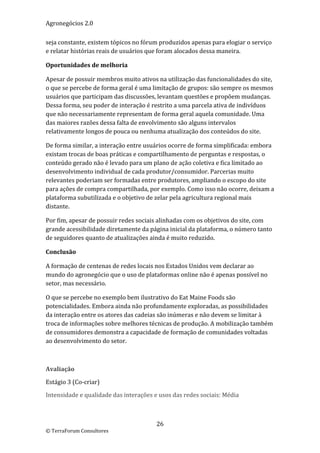 Agronegócios 2.0  
 
seja constante, existem tópicos no fórum produzidos apenas para elogiar o serviço 
e relatar histórias reais de usuários que foram alocados dessa maneira. 

Oportunidades de melhoria 

Apesar de possuir membros muito ativos na utilização das funcionalidades do site, 
o que se percebe de forma geral é uma limitação de grupos: são sempre os mesmos 
usuários que participam das discussões, levantam questões e propõem mudanças. 
Dessa forma, seu poder de interação é restrito a uma parcela ativa de indivíduos 
que não necessariamente representam de forma geral aquela comunidade. Uma 
das maiores razões dessa falta de envolvimento são alguns intervalos 
relativamente longos de pouca ou nenhuma atualização dos conteúdos do site.  

De forma similar, a interação entre usuários ocorre de forma simplificada: embora 
existam trocas de boas práticas e compartilhamento de perguntas e respostas, o 
conteúdo gerado não é levado para um plano de ação coletiva e fica limitado ao 
desenvolvimento individual de cada produtor/consumidor. Parcerias muito 
relevantes poderiam ser formadas entre produtores, ampliando o escopo do site 
para ações de compra compartilhada, por exemplo. Como isso não ocorre, deixam a 
plataforma subutilizada e o objetivo de zelar pela agricultura regional mais 
distante. 

Por fim, apesar de possuir redes sociais alinhadas com os objetivos do site, com 
grande acessibilidade diretamente da página inicial da plataforma, o número tanto 
de seguidores quanto de atualizações ainda é muito reduzido.  

Conclusão 

A formação de centenas de redes locais nos Estados Unidos vem declarar ao 
mundo do agronegócio que o uso de plataformas online não é apenas possível no 
setor, mas necessário.  

O que se percebe no exemplo bem ilustrativo do Eat Maine Foods são 
potencialidades. Embora ainda não profundamente exploradas, as possibilidades 
da interação entre os atores das cadeias são inúmeras e não devem se limitar à 
troca de informações sobre melhores técnicas de produção. A mobilização também 
de consumidores demonstra a capacidade de formação de comunidades voltadas 
ao desenvolvimento do setor. 

 

Avaliação 

Estágio 3 (Co‐criar) 

Intensidade e qualidade das interações e usos das redes sociais: Média 

 

                                        26 
© TerraForum Consultores 
 