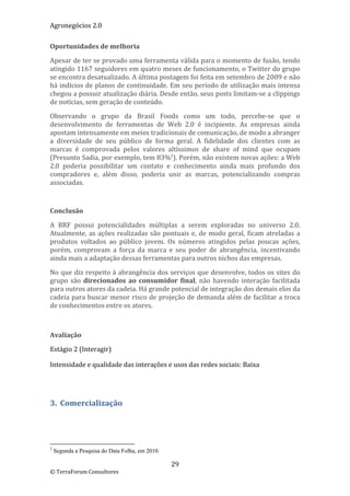 Agronegócios 2.0  
 
Oportunidades de melhoria 

Apesar de ter se provado uma ferramenta válida para o momento de fusão, tendo 
atingido 1167 seguidores em quatro meses de funcionamento, o Twitter do grupo 
se encontra desatualizado. A última postagem foi feita em setembro de 2009 e não 
há indícios de planos de continuidade. Em seu período de utilização mais intensa 
chegou a possuir atualização diária. Desde então, seus posts limitam‐se a clippings 
de notícias, sem geração de conteúdo. 

Observando  o  grupo  da  Brasil  Foods  como  um  todo,  percebe‐se  que  o 
desenvolvimento  de  ferramentas  de  Web  2.0  é  incipiente.  As  empresas  ainda 
apostam intensamente em meios tradicionais de comunicação, de modo a abranger 
a  diversidade  de  seu  público  de  forma  geral.  A  fidelidade  dos  clientes  com  as 
marcas  é  comprovada  pelos  valores  altíssimos  de  share  of  mind  que  ocupam 
(Presunto Sadia, por exemplo, tem 83%2). Porém, não existem novas ações: a Web 
2.0  poderia  possibilitar  um  contato  e  conhecimento  ainda  mais  profundo  dos 
compradores  e,  além  disso,  poderia  unir  as  marcas,  potencializando  compras 
associadas. 

 

Conclusão 

A  BRF  possui  potencialidades  múltiplas  a  serem  exploradas  no  universo  2.0. 
Atualmente,  as  ações  realizadas  são  pontuais  e,  de  modo  geral,  ficam  atreladas  a 
produtos  voltados  ao  público  jovem.  Os  números  atingidos  pelas  poucas  ações, 
porém,  comprovam  a  força  da  marca  e  seu  poder  de  abrangência,  incentivando 
ainda mais a adaptação dessas ferramentas para outros nichos das empresas. 

No que diz respeito à abrangência dos serviços que desenvolve, todos os sites do 
grupo  são  direcionados  ao  consumidor  final,  não  havendo  interação  facilitada 
para outros atores da cadeia. Há grande potencial de integração dos demais elos da 
cadeia para buscar menor risco de projeção de demanda além de facilitar a troca 
de conhecimentos entre os atores. 

 

Avaliação 

Estágio 2 (Interagir)  

Intensidade e qualidade das interações e usos das redes sociais: Baixa 

 


3.  Comercialização 
 



                                                        
2
    Segunda a Pesquisa do Data Folha, em 2010.

                                                           29 
© TerraForum Consultores 
 