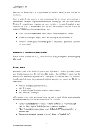 Agronegócios 2.0  
 
respeito  de  fornecedores  e  compradores  de  maneira  rápida  e  sem  limites  de 
distância.  

Com  a  ideia  de  dar  suporte  a  essa  necessidade  de  aproximar  compradores  e 
vendedores, a Panjiva surgiu como um serviço online pago com sede nos Estados 
Unidos.  É  composta  por  empresas  de  todos  os  setores  e  áreas  do  negócio  e  que 
somente  em  2010  já  movimentou  mais  de  US$  100  bilhões  de  dólares  (dados  de 
outubro/2010). Seus objetivos principais são: 

       Conectar quem necessita de fornecedores com quem precisa vender; 

       Tornar mais simples e ágil a busca por novos parceiros comerciais; 

       Fornecer  informações  atualizadas  para  as  empresas  e  para  toda  a  equipe 
        em tempo real. 

 

Ferramentas de colaboração utilizadas 

Redes sociais, syndication (RSS), canal de vídeos, blog (Wordpress), microblogging 
(Twitter). 

 

Pontos fortes 

O site tem como maior benefício tornar mais ágil, reduzir custos e gerenciar riscos 
das  futuras  negociações  de  contratos.  São  mais  de  1,5  milhões  de  empresas  do 
mundo todo, sendo que algumas delas fazem parte do Fortune 500. Para conduzir 
uma busca eficiente, o sistema permite ordenar as empresas usando até 10 filtros, 
entre eles: 

       número de negociações realizadas; 
       país de origem; 
       ocorrência de problemas financeiros recentemente; 
       data da última transação. 
 
Além  desta,  o  site  conta  com  uma  busca  na  qual  se  pode  digitar  uma  pergunta 
completa para encontrar aquilo que procura. Por exemplo: 
 
    “Está procurando fornecedores de suéteres certificados pela Polo Ralph 
       Lauren? Basta digitar “Polo Ralph Lauren sweater suppliers”; 
    “Quer fornecedores chineses de bonés de beisebol? “Chinese suppliers of 
       baseball hats”; 
    Quer compradores de tacos de beisebol? “buyers of baseball bat”. 

 

                                           31 
© TerraForum Consultores 
 