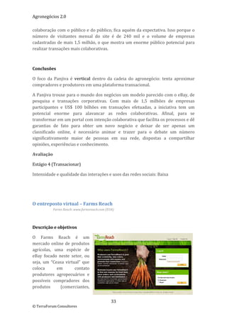 Agronegócios 2.0  
 
colaboração com o público e do público, fica aquém da expectativa. Isso porque o 
número  de  visitantes  mensal  do  site  é  de  240  mil  e  o  volume  de  empresas 
cadastradas  de  mais  1,5  milhão,  o que mostra um enorme público potencial  para 
realizar transações mais colaborativas. 

 

Conclusões 

O  foco  da  Panjiva  é  vertical  dentro  da  cadeia  do  agronegócio:  tenta  aproximar 
compradores e produtores em uma plataforma transacional.  

A Panjiva trouxe para o mundo dos negócios um modelo parecido com o eBay, de 
pesquisa  e  transações  corporativas.  Com  mais  de  1,5  milhões  de  empresas 
participantes  e  US$  100  bilhões  em  transações  efetuadas,  a  iniciativa  tem  um 
potencial  enorme  para  alavancar  as  redes  colaborativas.  Afinal,  para  se 
transformar em um portal com intenção colaborativa que facilita os processos e dê 
garantias  de  fato  para  obter  um  novo  negócio  e  deixar  de  ser  apenas  um 
classificado  online,  é  necessário  animar  e  trazer  para  o  debate  um  número 
significativamente  maior  de  pessoas  em  sua  rede,  dispostas  a  compartilhar 
opiniões, experiências e conhecimento. 

Avaliação 

Estágio 4 (Transacionar) 

Intensidade e qualidade das interações e usos das redes sociais: Baixa 

 

 

O entreposto virtual – Farms Reach 
           Farms Reach: www.farmsreach.com (EUA) 

 

Descrição e objetivos 

O  Farms  Reach  é  um 
mercado  online  de  produtos 
agrícolas,  uma  espécie  de 
eBay  focado  neste  setor,  ou 
seja,  um  “Ceasa  virtual”  que 
coloca        em        contato 
produtores  agropecuários  e 
possíveis  compradores  dos 
produtos       (comerciantes, 


                                              33 
© TerraForum Consultores 
 
