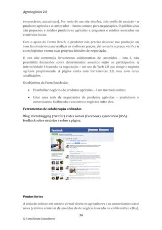 Agronegócios 2.0  
 
empresários, atacadistas). Por meio de um site simples, dois perfis de usuário – o 
produtor agrícola e o comprador – fazem contato para negociações. O público‐alvo 
são  pequenos  e  médios  produtores  agrícolas  e  pequenos  e  médios  mercados  ou 
comércios locais.  

Com  o  apoio  do  Farms  Reach,  o  produtor  não  precisa  deslocar  sua  produção  ou 
seus funcionários para verificar os melhores preços: ele consulta o preço, verifica o 
custo logístico e toma suas próprias decisões de negociação. 

O  site  não  contempla  ferramentas  colaborativas  de  conteúdos  –  isto  é,  não 
possibilita  discussões  sobre  determinados  assuntos  entre  os  participantes.  A 
interatividade é baseada na negociação – um uso da Web 2.0 que atinge o negócio 
agrícola  propriamente.  A  página  conta  com  ferramentas  2.0,  mas  com  raras 
atualizações. 

Os objetivos do Farm Reach são: 

       Possibilitar negócios de produtos agrícolas – é um mercado online; 

       Criar  uma  rede  de  negociantes  de  produtos  agrícolas  –  produtores  e 
        comerciantes, facilitando o encontro e negócios entre eles. 

Ferramentas de colaboração utilizadas 

Blog; microblogging (Twitter), redes sociais (Facebook), syndication (RSS), 
feedback sobre usuários e sobre a página. 




 

 

Pontos fortes 

A ideia de colocar em contato virtual direto os agricultores e os comerciantes não é 
nova (existem centenas de modelos deste negócio baseado no emblemático eBay). 

                                          34 
© TerraForum Consultores 
 