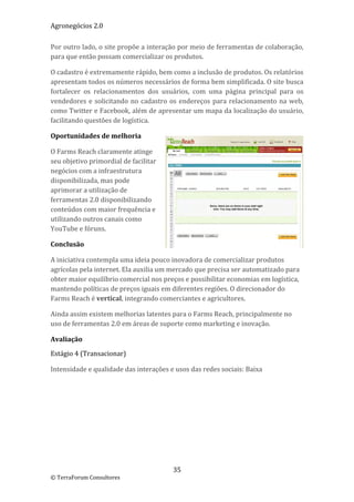 Agronegócios 2.0  
 
Por outro lado, o site propõe a interação por meio de ferramentas de colaboração, 
para que então possam comercializar os produtos.  

O cadastro é extremamente rápido, bem como a inclusão de produtos. Os relatórios 
apresentam todos os números necessários de forma bem simplificada. O site busca 
fortalecer  os  relacionamentos  dos  usuários,  com  uma  página  principal  para  os 
vendedores  e  solicitando  no  cadastro  os  endereços  para  relacionamento  na  web, 
como Twitter e Facebook, além de apresentar um mapa da localização do usuário, 
facilitando questões de logística. 

Oportunidades de melhoria 

O Farms Reach claramente atinge 
seu objetivo primordial de facilitar 
negócios com a infraestrutura 
disponibilizada, mas pode 
aprimorar a utilização de 
ferramentas 2.0 disponibilizando 
conteúdos com maior frequência e 
utilizando outros canais como 
YouTube e fóruns.  

Conclusão 

A iniciativa contempla uma ideia pouco inovadora de comercializar produtos 
agrícolas pela internet. Ela auxilia um mercado que precisa ser automatizado para 
obter maior equilíbrio comercial nos preços e possibilitar economias em logística, 
mantendo políticas de preços iguais em diferentes regiões. O direcionador do 
Farms Reach é vertical, integrando comerciantes e agricultores. 

Ainda assim existem melhorias latentes para o Farms Reach, principalmente no 
uso de ferramentas 2.0 em áreas de suporte como marketing e inovação. 

Avaliação 

Estágio 4 (Transacionar) 

Intensidade e qualidade das interações e usos das redes sociais: Baixa 

 

 

                              




                                          35 
© TerraForum Consultores 
 