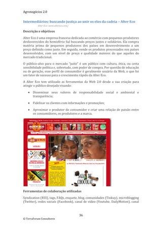 Agronegócios 2.0  
 
Intermediários: buscando justiça ao unir os elos da cadeia – Alter Eco 
           Alter Eco: www.altereco.com/ 

Descrição e objetivos 

Alter Eco é uma empresa francesa dedicada ao comércio com pequenos produtores 
desfavorecidos do hemisfério Sul buscando preços justos e solidários. Ela compra 
matéria  prima  de  pequenos  produtores  dos  países  em  desenvolvimento  a  um 
preço definido como justo. Em seguida, vende os produtos processados nos países 
desenvolvidos,  com  um  nível  de  preço  e  qualidade  maiores  do  que  aqueles  do 
mercado tradicional.  

O  público‐alvo  para  o  mercado  “justo”  é  um  público  com  cultura,  ética,  ou  certa 
sensibilidade política e, sobretudo, com poder de compra. Por questão de educação 
ou de geração, esse perfil de consumidor é geralmente usuário da Web, o que foi 
um fator de sucesso para o crescimento rápido da Alter Eco. 

A  Alter  Eco  tem  utilizado  as  ferramentas  da  Web  2.0  desde  a  sua  criação  para 
atingir o público desejado visando: 

      Disseminar  seus  valores  de  responsabilidade  social  e  ambiental  e 
       transparência; 

      Fidelizar os clientes com informações e promoções; 

      Aproximar o  produtor  do  consumidor  e  criar uma  relação  de  paixão entre 
       os consumidores, os produtores e a marca. 




                                                                       
Ferramentas de colaboração utilizadas 

Syndication (RSS), tags, FAQs, enquete, blog, comunidades (Tinkuy), microblogging 
(Twitter),  redes  sociais  (Facebook),  canal  de  vídeo  (Youtube,  DailyMotion),  canal 



                                            36 
© TerraForum Consultores 
 