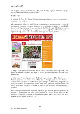 Agronegócios 2.0  
 
de  imagens  (Flickr),  musicsharing  (MySpace,  Deezer),  jogos  e  concursos,  criação 
colaborativa de material de publicidade. 

Pontos fortes 

O  boletim  da  Alter  Eco  é  uma  ferramenta  de  aproximação  entre  o  consumidor,  a 
empresa e o produtor.  

Além de propor debates e conferências e publicar notícias do mercado e vídeos de 
entrevistas, o boletim oferece, a cada mês, o retrato de um produtor no mundo. Ele 
também divulga o retrato de um funcionário da Alter Eco que fala de seus gostos, 
suas  opiniões,  e  explica  porque  ele  gosta  da  empresa  (rubrica  “Alter‐Eco  boy”  ou 
“girl” do mês). Ambos estão disponíveis no blog ou no site da AlterEco. 




                                                                   
A  ampla  utilização  das  diferentes  redes  sociais  também  é  bem  explorada,  com 
todas se inter‐relacionando por meio de links e publicações combinadas em torno 
de um tema. 

A  página  do  Facebook,  com  mais  de  5  mil  seguidores,  e  o  blog  da  empresa  se 
tornam  pontos  de  encontro  para  publicação  e  interação  com  os  seus  clientes  e 
stakeholders.  Mostram‐se  muito  ativos  para  instigar  as  discussões,  responder  os 
questionamentos  e  interagir  de  forma  mais  ativa  com  seus  consumidores.  Por 
vezes,  chegaram  a  sugerir  produtos  e  eventos  que  estavam  promovendo  para 
compra.  

Essa  interação  demonstra,  pelo  tom  informal,  que  existem  pessoas  por  trás  da 
empresa,  interagindo  com  seus  consumidores  e  criando  maior  empatia.  Em 
diversos momentos são mostrados os funcionários e produtores que  fazem  parte 
da cadeia capitaneada pela Alter Eco. 

                                



                                            37 
© TerraForum Consultores 
 