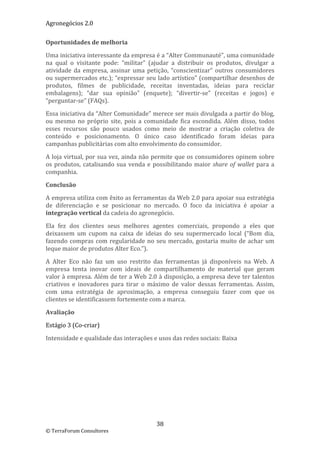 Agronegócios 2.0  
 
Oportunidades de melhoria 

Uma iniciativa interessante da empresa é a “Alter Communauté”, uma comunidade 
na  qual  o  visitante  pode:  “militar”  (ajudar  a  distribuir  os  produtos,  divulgar  a 
atividade  da  empresa,  assinar  uma  petição,  “conscientizar”  outros  consumidores 
ou supermercados etc.); “expressar seu lado artístico” (compartilhar desenhos de 
produtos,  filmes  de  publicidade,  receitas  inventadas,  ideias  para  reciclar 
embalagens);  “dar  sua  opinião”  (enquete);  “divertir‐se”  (receitas  e  jogos)  e 
“perguntar‐se” (FAQs). 

Essa iniciativa da “Alter Comunidade” merece ser mais divulgada a partir do blog, 
ou  mesmo  no  próprio  site,  pois  a  comunidade  fica  escondida.  Além  disso,  todos 
esses  recursos  são  pouco  usados  como  meio  de  mostrar  a  criação  coletiva  de 
conteúdo  e  posicionamento.  O  único  caso  identificado  foram  ideias  para 
campanhas publicitárias com alto envolvimento do consumidor. 

A loja virtual, por sua vez, ainda não permite que os consumidores opinem sobre 
os  produtos,  catalisando  sua  venda  e  possibilitando  maior  share  of  wallet  para  a 
companhia. 

Conclusão 

A empresa utiliza com êxito as ferramentas da Web 2.0 para apoiar sua estratégia 
de  diferenciação  e  se  posicionar  no  mercado.  O  foco  da  iniciativa  é  apoiar  a 
integração vertical da cadeia do agronegócio. 

Ela  fez  dos  clientes  seus  melhores  agentes  comerciais,  propondo  a  eles  que 
deixassem  um  cupom  na  caixa  de  ideias  do  seu  supermercado  local  (“Bom  dia, 
fazendo  compras  com  regularidade  no  seu  mercado,  gostaria  muito  de  achar  um 
leque maior de produtos Alter Eco.”). 

A  Alter  Eco  não  faz  um  uso  restrito  das  ferramentas  já  disponíveis  na  Web.  A 
empresa  tenta  inovar  com  ideais  de  compartilhamento  de  material  que  geram 
valor à empresa. Além de ter a Web 2.0 à disposição, a empresa deve ter talentos 
criativos  e  inovadores  para  tirar  o  máximo  de  valor  dessas  ferramentas.  Assim, 
com  uma  estratégia  de  aproximação,  a  empresa  conseguiu  fazer  com  que  os 
clientes se identificassem fortemente com a marca.  

Avaliação 

Estágio 3 (Co‐criar) 

Intensidade e qualidade das interações e usos das redes sociais: Baixa 

 

 

                                




                                            38 
© TerraForum Consultores 
 