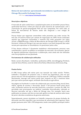 Agronegócios 2.0  
 
Bolsas de mercadorias: aproximando investidores e quebrando mitos – 
Chicago Mercantile Exchange Group 
           CME Group: www.cmegroup.com/trading/commodities/ 

 

Descrição e objetivos 

O mercado de ações ainda busca a popularização junto ao investidor pessoa física, 
quebrando barreiras e mitos por meio de ações massivas de comunicação e até a 
contratação  do  garoto‐propaganda  Pelé  em  suas  campanhas.  Por  outro  lado,  as 
bolsas  de  mercadorias  de  futuros  ainda  não  chegaram  a  esse  estágio  de 
maturidade.  

Poucas  bolsas  que  negociam  commodities  estão  presentes  nas  redes  sociais.  Na 
lista das 10 maiores bolsas por volume de negociação em 2009, foram analisadas 
aquelas  que  negociam  commodities  e  somente  três  estão  presentes  nas  redes 
sociais: a BM&FBovespa, a Bolsa de Mercadorias de Chicago (CME Group) e a NYSE 
Euronext. A Bolsa de Chicago é um caso que mostra o uso mais frequente das redes 
sociais para aproximar os investidores e se posicionar junto a eles. 

O  foco  desses  esforços  é  claramente  estabelecer  relacionamento,  procurar  suas 
contribuições e prover ao público as novidades do mercado e da economia. Apesar 
de algumas plataformas suportarem a colaboração, estas ainda não são utilizadas 
com esse propósito em sua plenitude. 

Ferramentas de colaboração utilizadas 

Redes  sociais  (Facebook  e  LinkedIn),  syndication  (RSS),  microblogging  (Twitter), 
canal de fotos (Flickr), canal de vídeos (YouTube), folksonomia (Delicious), blog. 

 

Pontos fortes 

O  CME  Group  utiliza  três  meios  para  sua  inserção  nas  redes  sociais:  Twitter, 
LinkedIn  e  Facebook.  No  primeiro  caso,  é  visível  sua  importância,  uma  vez  que 
possui mais de 750 mil seguidores e está em mais de 1.500 listas. Publica conteúdo 
diariamente,  interage  com  outros  perfis  (por  resposta  ou  RT)  e  construiu  listas 
para que outros possam seguir, incluindo uma focada na agricultura.  

Sua página no Facebook é o centro de colaboração que concentra blog, mural, fotos, 
vídeos,  agenda  de  eventos  e  discussões.  Quase  3  mil  pessoas  fazem  parte  dessa 
rede, recebendo notícias do mercado financeiro, economia e eventos do CME. Foi 
percebida  uma  preocupação  em  publicar  conteúdos  diversificados,  cobrindo  os 
diversos  mercados  em  que  a  Bolsa  de  Chicago  atua.  Por  exemplo,  havia  uma 
publicação na semana com foco no mercado agrário ao lado de notícias sobre taxas 
de juros e decisões econômicas do governo americano.  

Separadamente,  possui  atividades  no  LinkedIn  compostas  de  grupos  fechados  de 
discussão com foco específico, que necessitam de autorização para ingresso. Estes 
grupos possuem entre 100 e 250 integrantes, tendo como público principal traders 


                                               39 
© TerraForum Consultores 
 