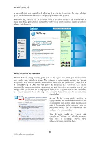 Agronegócios 2.0  
 
e  especialistas  nos  mercados.  O  objetivo  é  a  criação  de  comitês  de  especialistas 
para entendimento e influência nos principais mercados globais. 

Observou‐se,,  no  caso  do  CME  Group,  focos  e  atuações  distintas  de  acordo  com  a 
rede  escolhida,  procurando  concentrar  esforços  e  estabelecendo  alguns  públicos 
claros de influência. 




                                                                                             
 

Oportunidades de melhoria 

O caso da CME Group mostra, pelo número de seguidores, uma grande influência 
nas  redes  que  escolheu  atuar.  No  entanto,  a  colaboração  ocorre  de  forma 
incipiente, uma vez que poucos comentários são feitos por publicação (cerca de 2 a 
5  comentários).  O  CME  não  faz  parte  da  discussão  no  Facebook,  não  tendo 
respondido  questionamentos  e  comentários  que,  inclusive,  alertavam  para  erros 
em gráficos publicados em suas páginas de internet. Algumas discussões iniciadas 
não tiveram encaminhamento ou posicionamento da empresa quanto aos assuntos 
                                         abordados. 

                                             Apesar  de  ter  como  ponto  positivo  o 
                                             agrupamento  de  diversas  ferramentas  de 
                                             colaboração  num  único  local,  a  discussão 
                                             não  é  fomentada  pela  empresa,  que  se 
                                             posiciona  como  um  disseminador  de 
                                             notícias sobre o mercado.  

                                             Esse  formato  muda  ao  vermos  sua 
                                             atuação no Twitter e no LinkedIn, em que 
                                             tem  foco  e  estratégia  claros  para 
                                             influenciar seus públicos‐alvo. 

 


                                            40 
© TerraForum Consultores 
 