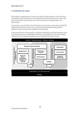 Agronegócios 2.0  
 
4. Entidades de apoio 
 

Para apoiar e regulamentar os atores da cadeia do agronegócio, vemos diversas 
instituições governamentais e da sociedade civil que procuram levar o mercado 
para um patamar mais elevado em termos de valor, de conhecimento e de 
informação.  

Os governos, em particular, são instituições com atuações avançadas na Web 2.0, 
pretendendo inserir os atores no seu processo de formulação das políticas 
públicas, ainda em diferentes estágios de maturidade.  

O mesmo pode ser visto quando se analisam instituições sem fins lucrativos, mas 
que visam aumentar a quantidade e eficiência da produção. A sua característica 
colaborativa por natureza transparece na utilização das redes sociais. 




                                                                                    
 

                             




                                       42 
© TerraForum Consultores 
 