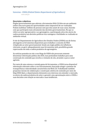 Agronegócios 2.0  
 
Governo ‐ USDA (United States Department of Agriculture) 
           www.usda.gov 

 

Descrição e objetivos 
Órgãos governamentais que aderem a ferramentas Web 2.0 têm em um ambiente 
online uma nova gama de oportunidades antes impossível de ser realizadas. 
Podem mobilizar milhões de pessoas sem que elas saiam de suas casas, fazendo 
com que participem mais ativamente das decisões governamentais. No que se 
refere ao setor agropecuário e ao agronegócio, a participação ativa dos atores da 
cadeia produtiva nas decisões políticas traz vantagens e facilidades se realizada no 
ambiente virtual. 
 
O site do Departamento de Agricultura dos Estados Unidos (USDA) usa de forma 
abrangente as ferramentas disponíveis para trabalhar o conceito de Web 
2.0aplicado ao setor governamental. Sendo um órgão público de influência 
relevante, ao gerir adequadamente suas ferramentas web, possibilita grande 
repercussão em toda a cadeia produtiva do agronegócio.  
 
As notícias postadas no site e nos blogs do USDA não procuram somente 
disseminar informação política dos EUA, mas pretendem trabalhar para uma 
construção de conteúdo que envolva o visitante do site, atraindo‐o para o setor 
agrícola. 
 
Por meio de uma extensa e variada gama de ferramentas, o USDA torna disponível 
informação relevante sobre o seu funcionamento, buscando atingir o patamar de 
transparência e interatividade característico da Web 2.0. Trabalhando também 
propostas iniciais de colaboração e construção coletiva de conteúdo por meio do 
blog USDA Open, o departamento demonstra seu interesse em entender o mercado, 
os atores da cadeia produtiva do setor e garantir uma aproximação entre o USDA e 
suas decisões com relação ao mercado e suas tendências.  
 




                                         43 
© TerraForum Consultores 
 