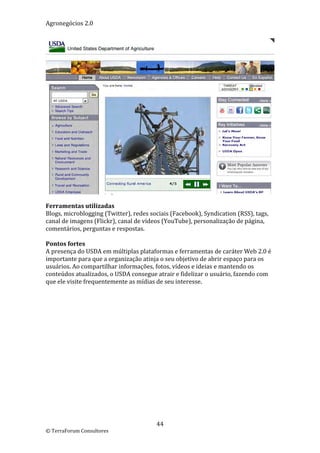 Agronegócios 2.0  
 




                                                                                       
 
Ferramentas utilizadas 
Blogs, microblogging (Twitter), redes sociais (Facebook), Syndication (RSS), tags, 
canal de imagens (Flickr), canal de vídeos (YouTube), personalização de página, 
comentários, perguntas e respostas. 
 
Pontos fortes 
A presença do USDA em múltiplas plataformas e ferramentas de caráter Web 2.0 é 
importante para que a organização atinja o seu objetivo de abrir espaço para os 
usuários. Ao compartilhar informações, fotos, vídeos e ideias e mantendo os 
conteúdos atualizados, o USDA consegue atrair e fidelizar o usuário, fazendo com 
que ele visite frequentemente as mídias de seu interesse. 
 
 
 




                                        44 
© TerraForum Consultores 
 