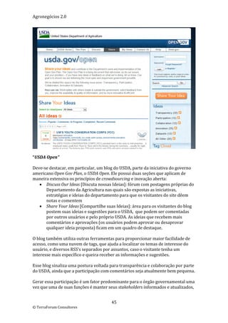 Agronegócios 2.0  
 




                                                                                    
 
“USDA Open” 
 
Deve‐se destacar, em particular, um blog do USDA, parte da iniciativa do governo 
americano Open Gov Plan, o USDA Open. Ele possui duas seções que aplicam de 
maneira extensiva os princípios de crowdsourcing e inovação aberta:  
     Discuss Our Ideas [Discuta nossas Ideias]: fórum com postagens próprias do 
       Departamento da Agricultura nas quais são expostas as iniciativas, 
       estratégias e ideias do departamento para que os visitantes do site dêem 
       notas e comentem  
     Share Your Ideas [Compartilhe suas Ideias]: área para os visitantes do blog 
       postem suas ideias e sugestões para o USDA,  que podem ser comentadas 
       por outros usuários e pelo próprio USDA. As ideias que recebem mais 
       comentários e aprovações (os usuários podem aprovar ou desaprovar 
       qualquer ideia proposta) ficam em um quadro de destaque. 
 
O blog também utiliza outras ferramentas para proporcionar maior facilidade de 
acesso, como uma nuvem de tags, que ajuda a localizar os temas de interesse do 
usuário, e diversos RSS’s separados por assuntos, caso o visitante tenha um 
interesse mais específico e queira receber as informações e sugestões. 
 
Esse blog sinaliza uma postura voltada para transparência e colaboração por parte 
do USDA, ainda que a participação com comentários seja atualmente bem pequena. 
 
Gerar essa participação é um fator predominante para o órgão governamental uma 
vez que uma de suas funções é manter seus stakeholders informados e atualizados, 


                                        45 
© TerraForum Consultores 
 