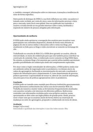 Agronegócios 2.0  
 
e, também, conseguir informações sobre os interesses, transações e tendências do 
setor de forma específica. 
 
Outro ponto de destaque do USDA é a sua forte influência nas redes: sua palavra é 
tomada como verdade, por conta de anos e anos de informações precisas e úteis 
para o mercado, tanto local como global. Uma vez publicado um conteúdo, o 
usuário o irradia devido ao seu grande interesse sobre o tema, facilitando a 
expansão do número de pessoas atingidas pela informação. 
 
 

Oportunidades de melhoria 
 
O USDA pode ainda aprimorar a navegação dos usuários para incentivar suas 
participações nos conteúdos disponíveis, aliando de forma mais eficiente as 
páginas do site às outras mídias e discussões sobre o tema nos blogs, pois 
atualmente os links para os blogs e redes encontram‐se somente na homepage do 
site. 
 
Trabalhando no conceito de Web 2.0, o USDA deve garantir ao usuário, além da 
interatividade, os meios de colaboração para que este também possa contribuir na 
construção do conteúdo. Hoje, a colaboração ocorre somente no blog USDA Open. 
No entanto, os demais blogs e ferramentas que o portal utiliza também apresentam 
grandes possibilidades de colaboração ainda não completamente exploradas. 
 
Por atuar como o órgão centralizador de informações, o USDA poderia ainda criar 
um ambiente online de negociação entre os produtores e os demais atores da 
cadeia do agronegócio, facilitando as movimentações do mercado e auxiliando a 
captura de informações para o departamento. E, como departamento de governo, 
poderia aproveitar a oportunidade de tornar‐se, além de um canal de informação, 
uma área para troca de práticas agropecuárias entre os produtores. 
 
Conclusão 
O USDA pode ser tomado como exemplo para diversas instituições governamentais 
porque demonstra conhecimento dos vários usos de ferramentas Web 2.0. 
Trabalha de maneira a manter todas as ferramentas frequentemente atualizadas 
com assuntos variados e de interesses de diferentes públicos. Redireciona 
conteúdos com informações recebidas pelos seus próprios usuários, assim, 
aproximando‐se dele como um órgão público de grande porte. Ainda, procura 
ouvir e fazer com que os usuários atuem de forma efetiva na construção de 
mudanças no setor do agronegócio, propondo e colaborando em torno de ideias. 
 
Avaliação 
Estágio 3 (Co‐criar) 
Intensidade e qualidade das interações e usos das redes sociais: Alta 

 




                                        46 
© TerraForum Consultores 
 