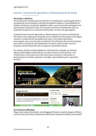 Agronegócios 2.0  
 
Governo ‐ Secretaria de Agricultura e Abastecimento de São Paulo 
           www.agricultura.gov.sp.br 

Descrição e objetivos 
Um desafio para entidades governamentais é a mobilização e participação efetiva 
da população na formulação e aplicação de políticas públicas. A possibilidade de 
diminuir distâncias, ter grande agilidade e obter uma interessante abrangência de 
participação criada pelas redes sociais ajuda a promover alinhamento entre as 
propostas do governo e os maiores interessados: os atores do agronegócio.  
 
O portal da Secretaria de Agricultura e Abastecimento do Governo do Estado de 
São Paulo, como órgão governamental, atua na difusão de informações, tecnologias 
recentes e conhecimento das políticas do setor. A Secretaria demonstra 
preocupação com a sua inserção no ambiente 2.0, utilizando diversas ferramentas 
para atrair a atenção de seus stakeholders em toda a cadeia, desde a área de 
pesquisa e desenvolvimento até os próprios consumidores finais. 
 
No entanto, devido à unilateralidade da construção de conteúdo ele enfrenta 
algumas dificuldades resultando que as redes tornam‐se informativas e não 
colaborativas. A Secretaria usa esses meios para incentivar a discussão e a 
participação em comitês, pesquisas e divulgar oportunidades para o agricultor 
paulista. 
 




                                                                                      
 
Ferramentas utilizadas: 
Blog, redes sociais (Facebook), microblogging (Twitter), Canal de imagens (Flickr), 
cana de vídeo (YouTube), folksonomia (Delicious), Syndication (RSS), comunidade. 
 
 
                             


                                         47 
© TerraForum Consultores 
 