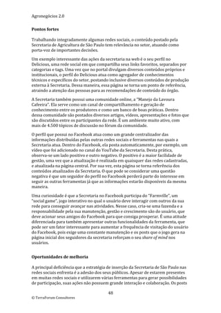 Agronegócios 2.0  
 
Pontos fortes 
 
Trabalhando integradamente algumas redes sociais, o conteúdo postado pela 
Secretaria de Agricultura de São Paulo tem relevância no setor, atuando como 
porta‐voz de importantes decisões.  

Um exemplo interessante das ações da secretaria na web é o seu perfil no 
Delicious, uma rede social em que compartilha seus links favoritos, separados por 
categorias e tags. Uma vez que no portal divulgam diversos conteúdos próprios e 
institucionais, o perfil do Delicious atua como agregador de conhecimentos 
técnicos e específicos do setor, postando inclusive diversos conteúdos de produção 
externa à Secretaria. Dessa maneira, essa página se torna um ponto de referência, 
atraindo a atenção das pessoas para as recomendações de conteúdo do órgão. 

A Secretaria também possui uma comunidade online, a “Manejo da Lavoura 
Cafeeira”. Ela serve como um canal de compartilhamento e geração de 
conhecimento entre os produtores e como um banco de boas práticas. Dentro 
dessa comunidade são postados diversos artigos, vídeos, apresentações e fotos que 
são discutidos entre os participantes da rede. É um ambiente muito ativo, com 
mais de 4.500 tópicos de discussão no fórum da comunidade.  

O perfil que possui no Facebook atua como um grande centralizador das 
informações distribuídas pelas outras redes sociais e ferramentas nas quais a 
Secretaria atua. Dentro do Facebook, ela posta automaticamente, por exemplo, um 
vídeo que foi adicionado no canal do YouTube da Secretaria. Desta prática, 
observa‐se um lado positivo e outro negativo. O positivo é a maior facilidade de 
gestão, uma vez que a atualização é realizada em quaisquer das redes cadastradas, 
e atualizada na página central. Por sua vez, esta página se torna referência dos 
conteúdos atualizados da Secretaria. O que pode se considerar uma questão 
negativa é que um seguidor do perfil no Facebook perderá parte do interesse em 
seguir as outras ferramentas já que as informações estarão disponíveis da mesma 
maneira. 

Uma curiosidade é que a Secretaria no Facebook participa do “Farmville”, um 
“social game”, jogo interativo no qual o usuário deve interagir com outros da sua 
rede para conseguir avançar nas atividades. Nesse caso, cria‐se uma fazenda e a 
responsabilidade pela sua manutenção, gestão e crescimento são do usuário, que 
deve acionar seus amigos do Facebook para que consiga prosperar. É uma atitude 
diferenciada para também apresentar outras funcionalidades da ferramenta, que 
pode ser um fator interessante para aumentar a frequência de visitação do usuário 
do Facebook, pois exige uma constante manutenção e os posts que o jogo gera na 
página inicial dos seguidores da secretaria reforçam o seu share of mind nos 
usuários. 

 
Oportunidades de melhoria 
 
A principal deficiência que a estratégia de inserção da Secretaria de São Paulo nas 
redes sociais enfrenta é a adesão dos seus públicos. Apesar de estarem presentes 
em muitas redes sociais e utilizarem várias ferramentas para gerar possibilidades 
de participação, suas ações não possuem grande interação e colaboração. Os posts 

                                         48 
© TerraForum Consultores 
 