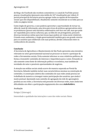Agronegócios 2.0  
 
do blog e do Facebook não recebem comentários e o canal do YouTube possui 
poucas visualizações (possuem uma média de 167 visualizações por vídeo). O 
portal principal da Secretaria precisa agregar todas as opções de ferramentas 
sociais que eles disponibilizam. Atualmente somente encontram‐se os links para as 
redes na página inicial. 

Como órgão do governo, o caso poderia aproveitar a oportunidade de tornar‐se, 
além de canal de informação, uma área para troca de práticas agropecuárias entre 
os produtores (possui uma iniciativa embrionária com foco em café, mas que pode 
ser expandida para outras culturas), que, na falta de um protagonista, possuem 
diversas iniciativas online para tais trocas (que podem ser vistas neste relatório). 
Criando esses ambientes, o órgão governamental também gera um grande retorno 
para os usuários que colaboram com suas práticas, devido à discussão entre os 
conhecedores do assunto. 
 
 
Conclusão 
A Secretaria de Agricultura e Abastecimento de São Paulo apresenta uma iniciativa 
relevante no setor governamental nacional ao procurar se inserir e participar de 
redes e ferramentas sociais. Evita somente informar os seus relatórios políticos, de 
forma a transmitir conteúdos de interesse e importância para o setor, firmando‐se 
não somente como fonte de informação política e econômica, mas também de 
novidades do setor e possíveis oportunidades de negócios. 

A atuação nas mídias sociais ainda ocorre de maneira separada ao Portal da 
Secretaria, faltando também incluir suas características mesmas na construção de 
conteúdos. A construção coletiva dos conteúdos de suas redes ainda precisa ser 
trabalhada de maneira a conseguir maior participação dos usuários, que ainda é 
muito pontual. Apostando num caminho de agregação da rede do agronegócio 
paulista ao seu redor, a Secretaria está presente em diversas redes, mais ainda tem 
dificuldades em obter a participação engajamento dos seus stakeholders. 

Avaliação 

Estágio 2 (Interagir) 

Intensidade e qualidade das interações e usos das redes sociais: Baixa 

 

                             




                                         49 
© TerraForum Consultores 
 