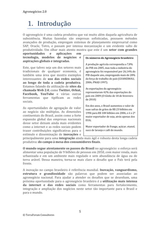 Agronegócios 2.0  
 

   1. Introdução 
O agronegócio é uma cadeia produtiva que vai muito além daquela agricultura de 
subsistência.  Muitas  fazendas  são  empresas  sofisticadas,  possuem  métodos 
avançados  de  produção,  empregam  sistemas  de  planejamento  empresarial  como 
SAP,  Oracle,  Totvs,  e  passam  por  intensa  mecanização  e  um  evidente  salto  de 
produtividade.  Um  olhar  mais  atento  mostra  que  este  é  um  setor  com  grandes 
oportunidades  e  aplicações  em 
tecnologia,  modelos  de  negócios  e  Os números do Agronegócio brasileiro:
aspirações globais e integradas. 
                                                      A produção agrícola correspondia a 7,8% 
Este, que talvez seja um dos setores mais             do PIB em 2005, mas toda a indústria do 
tradicionais  de  qualquer  economia,  é              agronegócio foi responsável por 26,14% do 
também  uma  área  que  mostra  exemplos              PIB daquele ano, empregando mais de 28% 
interessantes  de  uso  das  redes  sociais           da força de trabalho do país (GUANZIROLI, 
ao  longo  de  toda  a  cadeia  produtiva.            2006; PNAD 1997). 
Estamos falando da utilização de sites da 
                                                      As exportações do agronegócio 
chamada Web 2.0, como Twitter, Orkut, 
                                                      representaram 42% das exportações do 
Facebook,  YouTube  e  várias  outras 
                                                      país em 2009 (O Globo de 18 de fevereiro 
ferramentas  que  tipificam  as  redes 
                                                      de 2010) 
sociais. 
                                                      Em dez anos, o Brasil aumentou o valor de 
As  oportunidades  de  agregação  de  valor  suas safras de grãos de R$ 23 bilhões em 
ao  negócio  são  múltiplas.  As  dimensões  1996 para R$ 108 bilhões em 2006, e é o 2º 
continentais do Brasil, assim como a forte  maior exportador de soja, atrás apenas dos 
expansão  global  das  empresas  nacionais  EUA; 
desse  setor  deixam  ainda  mais  evidentes 
como a internet e as redes sociais podem  Maior exportador de frango, açúcar, etanol, 
trazer  contribuições  significativas  para  o  suco de laranja e café do mundo. 
estímulo  e  disseminação  de  inovações  e 
principalmente para uma integração ainda mais ágil e robusta desta longa cadeia 
produtiva: do campo à mesa dos consumidores finais.  

O mundo segue atentamente os passos do Brasil no agronegócio: o esforço será 
alimentar uma população de 9 bilhões de pessoas em 2050, com maior renda, mais 
urbanizada  e  em  um  ambiente  mais  regulado  e  sem  abundância  de  água  ou  de 
terra  arável.  Dessa  maneira,  torna‐se  mais  claro  o  desafio  que  o  País  terá  pela 
frente. 

A  inovação  no  campo  brasileiro  é  referência  mundial.  Inovação,  vanguardismo, 
estrutura  e  grandiosidade  são  palavras  que  podem  ser  associadas  ao 
agronegócio  nacional.  Para  ajudar  a  atender  os  desafios  que  se  desenham,  uma 
próxima oportunidade para o agronegócio brasileiro é a utilização mais intensa 
da  internet  e  das  redes  sociais  como  ferramentas  para  fortalecimento, 
integração  e  ampliação  dos  negócios  neste  setor  tão  importante  para  o  Brasil  e 
para o mundo.                                      

                                             5 
© TerraForum Consultores 
 