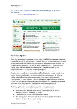 Agronegócios 2.0  
 
Serviços: a internet como plataforma de lançamento de serviços – 
Farms.com 
           Farms.com: www.ontag.farms.com (EUA) 

 




 

Descrição e objetivos 

De origem canadense, o portal Farms.com surge em 2000 como uma das primeiras 
companhias online de agrobusiness, vendendo serviços de consultoria e construção 
de ferramentas de internet para empresas rurais. No mesmo ano, é reconhecido 
pela Revista Forbes como “The Best of Web” para agricultura. Com o passar do 
tempo viveu um crescimento vertiginoso com a compra de outros quatro 
empreendimentos de e‐soluções para o agronegócio. 

Atualmente, o portal recebe uma média de 25 mil visitantes por dia e conta com 
outros sites construídos para atender demandas específicas, além da própria 
página principal, centralizadora dos demais. Nessa página são divulgados 
conteúdos em forma de notícias, vídeos e gráficos que abordam desde as cadeias 
produtivas especificas (milho, soja, bovinos, suínos etc.) até questões referentes a 
negócios, finanças e tecnologia, sempre relacionadas à agropecuária. 

No total, o portal atua em seis frentes, a partir dos seguintes sites: 

       AgCareers.com ‐ Divulgação de vagas e disponibilização de buscas 
        personalizadas por empregos no campo; 
       Farms.com Real Estate ‐ Venda de imóveis rurais; 
       Risk Management ‐ Oferecimento de ferramentas de administração e 
        controle de riscos de empresas rurais; 

                                              50 
© TerraForum Consultores 
 