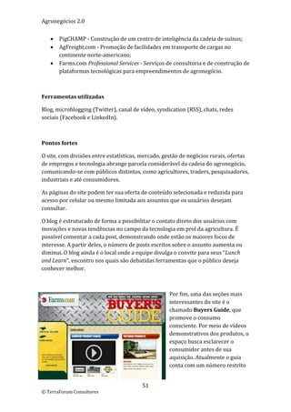 Agronegócios 2.0  
 
       PigCHAMP ‐ Construção de um centro de inteligência da cadeia de suínos; 
       AgFreight.com ‐ Promoção de facilidades em transporte de cargas no 
        continente norte‐americano;  
       Farms.com Professional Services ‐ Serviços de consultoria e de construção de 
        plataformas tecnológicas para empreendimentos de agronegócio.     

 

Ferramentas utilizadas 

Blog, microblogging (Twitter), canal de vídeo, syndication (RSS), chats, redes 
sociais (Facebook e LinkedIn). 

 

Pontos fortes 

O site, com divisões entre estatísticas, mercado, gestão de negócios rurais, ofertas 
de empregos e tecnologia abrange parcela considerável da cadeia do agronegócio, 
comunicando‐se com públicos distintos, como agricultores, traders, pesquisadores, 
industriais e até consumidores. 

As páginas do site podem ter sua oferta de conteúdo selecionada e reduzida para 
acesso por celular ou mesmo limitada aos assuntos que os usuários desejam 
consultar.  

O blog é estruturado de forma a possibilitar o contato direto dos usuários com 
inovações e novas tendências no campo da tecnologia em prol da agricultura. É 
possível comentar a cada post, demonstrando onde estão os maiores focos de 
interesse. A partir deles, o número de posts escritos sobre o assunto aumenta ou 
diminui. O blog ainda é o local onde a equipe divulga o convite para seus “Lunch 
and Learn”, encontro nos quais são debatidas ferramentas que o público deseja 
conhecer melhor. 

 

                                                    Por fim, uma das seções mais 
                                                    interessantes do site é o 
                                                    chamado Buyers Guide, que 
                                                    promove o consumo 
                                                    consciente. Por meio de vídeos 
                                                    demonstrativos dos produtos, o 
                                                    espaço busca esclarecer o 
                                                    consumidor antes de sua 
                                                    aquisição. Atualmente o guia 
                                                    conta com um número restrito 


                                         51 
© TerraForum Consultores 
 
