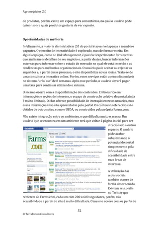 Agronegócios 2.0  
 
de produtos, porém, existe um espaço para comentários, no qual o usuário pode 
opinar sobre quais produtos gostaria de ver exposto. 

 

Oportunidades de melhoria  

Infelizmente, a maioria das iniciativas 2.0 do portal é acessível apenas a membros 
pagantes. O conceito de interatividade é explorado, mas de forma restrita. Em 
alguns espaços, como no Risk Management, é possível experimentar ferramentas 
que analisam os detalhes de seu negócio e, a partir destes, buscar informações 
externas para informar sobre o estado do mercado no qual ele está inserido e as 
tendências para melhorias organizacionais. O usuário pode aceitar ou rejeitar as 
sugestões e, a partir desse processo, o site disponibiliza novas ideias. Trata‐se de 
uma consultoria interativa online. Porém, esses serviços estão apenas disponíveis 
no sistema “trial out” de 8 semanas. Após esse período, o usuário deverá pagar 
uma taxa para continuar utilizando o sistema. 

O mesmo ocorre com a disponibilização dos conteúdos. Embora rico em 
informações e seções de interesse, o espaço de construção coletiva do portal ainda 
é muito limitado. O chat oferece possibilidade de interação entre os usuários, mas 
essas informações não são aproveitadas pelo portal. Os conteúdos oferecidos são 
obtidos de outros sites, como o USDA, ou construídos pela própria Farms.com. 

Não existe integração entre os ambientes, o que dificulta muito o acesso. Um  
usuário que se encontra em um ambiente terá que voltar à página inicial para ser 
                                                               direcionado a outros 
                                                               espaços. O usuário 
                                                               pode acabar 
                                                               subestimando o 
                                                               potencial do portal 
                                                               simplesmente pela 
                                                               dificuldade de 
                                                               acessibilidade entre 
                                                               suas áreas de 
                                                               interesse. 

                                                               A utilização das 
                                                               redes sociais 
                                                               também ocorre de 
                                                               forma desordenada. 
                                                               Existem seis perfis 
                                                               no Twitter que 
remetem ao Farms.com, cada um com 200 a 600 seguidores, porém, sua 
acessibilidade a partir do site é muito dificultada. O mesmo ocorre com os perfis de 

                                         52 
© TerraForum Consultores 
 