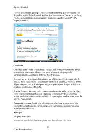 Agronegócios 2.0  
 
Facebook e LinkedIn, que só podem ser acessados via blog, que, por sua vez, só é 
disponível no site de Professional Services. Diferentemente do Twitter, os perfis do 
Facebook e LinkedIn possuem um número baixo de seguidores, com 69 e 19, 
respectivamente.  




                                                              
Conclusão 

Contextualizado dentro de sua área de atuação, com forte direcionamento para o 
segmento de produtores, o Farms.com mostra dominar a linguagem de 
ferramentas online, ainda que de forma desestruturada. 

O número de serviços disponibilizados no portal é surpreendente, mas a falta de 
unidade entre eles dificulta a visualização completa do usuário. A cobrança de US$ 
30 por mês para cada aplicativo pode afugentar pessoas que desejem a utilização 
geral das possibilidades do portal. 

O portal demonstra como a união entre agronegócios e web não é somente viável 
como extremamente benéfica para empresa e os demais envolvidos. Porém, a 
utilização efetiva das ferramentas de Web 2.0 não atingiu o nível de maturidade da 
internet “tradicional”. 

É necessário que as redes já construídas sejam unificadas e a manutenção seja 
constante. Somente assim a Farms.com poderá efetivamente ingressar em uma 
plataforma colaborativa. 

Avaliação 

Estágio 2 (Interagir) 

Intensidade e qualidade das interações e usos das redes sociais: Baixa 


                                         53 
© TerraForum Consultores 
 