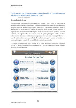 Agronegócios 2.0  
 
 

Organizações não governamentais: trocando práticas em prol da maior 
eficiência na produção de alimentos – FAO 
           Portal FAO: www.fao.org/  

Descrição e objetivos 

O agronegócio movimenta bilhões de dólares anuais, e ainda assim há um bilhão de 
pessoas que não têm acesso a uma alimentação adequada. Pensando nisso a FAO 
(Organização  das  Nações  Unidas  para  Agricultura  e  Alimentação)  lidera  esforços 
internacionais  para  diminuir  a  fome.  O  objetivo  é  de  ser  um  Fórum  no  qual  as 
organizações possam se encontrar para fazer acordos e discutir políticas. Contam 
também com especialistas em todas as áreas do agronegócio para coletar, analisar 
e disseminar técnicas e práticas que tragam desenvolvimento para agricultores do 
mundo inteiro. É, portanto, uma fonte de conhecimento para aprimorar práticas no 
agronegócio para os mais de um milhão de visitantes, mensais. 

Pensando em disseminar ainda mais as técnicas e o conhecimento adquirido, a FAO 
entrou na Web 2.0 há menos de dois anos com a utilização de algumas ferramentas 
e de seu próprio website. 




                                                                               
  


                                           54 
© TerraForum Consultores 
 