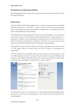 Agronegócios 2.0  
 
Ferramentas de colaboração utilizadas 

Microblogging (Twitter), redes sociais (Facebook), canal de imagens (Flickr), canal 
de vídeo (YouTube). 

 

Pontos fortes 

O portal da FAO desde a home já demonstra as redes nas quais participa, e também 
apresenta  links  para  o  “Ask  FAO”,  e  para  um  banco  de  dados  com  informações 
sobre o agronegócio em geral, boas práticas na agricultura e no negócio, técnicas e 
dúvidas respondidas por especialistas. 

O Ask FAO é rico em informações de vários ramos do agronegócio, como sementes, 
carne bovina, entre outros. É possível enviar perguntas para a organização que, se 
aprovadas e inéditas, serão respondidas. Atualmente são 12 assuntos diferentes e 
mais  de  60  tópicos  respondidos.  Somado  ao  Ask  FAO,  o  site  possui  um  canal  de 
vídeos no qual também é possível fazer pedidos para a Organização. 

No YouTube são quase 120 mil exibições dos vídeos, 525 pessoas inscritas no canal 
e  a  FAO  segue  outros  16  canais,  todos  da  ONU  ou  ligados  aos  propósitos  da 
organização. 

O Twitter FAO News existe desde 2009, com uma média de 7 tweets por dia e mais 
de 5.600 seguidores de perfis variado. Está participando de mais de 720 listas dos 
usuários e cinco próprias. Mais de 50% de seus tweets são respostas ou RTs. O que 
indica uma alta participação e colaboração de ambas as partes.  




                                                                                         
No Facebook há mais de 13 mil pessoas na comunidade com grande participação. 
No  mural  há  mais  de  uma  atualização  por  dia  e  pelo  menos  um  comentário  em 
cada postagem. 

                                           55 
© TerraForum Consultores 
 