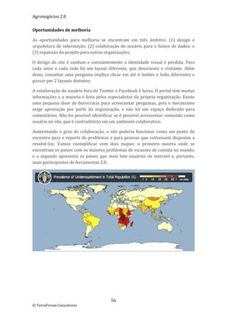 Agronegócios 2.0  
 
Oportunidades de melhoria 

As  oportunidades  para  melhoria  se  encontram  em  três  âmbitos:  (1)  design  e 
arquitetura  de  informação;  (2)  colaboração  do  usuário  para  o  banco  de  dados;  e 
(3) expansão do projeto para outras organizações. 

O  design  do  site  é  confuso  e  constantemente  a  identidade  visual  é  perdida.  Para 
cada  setor  e  cada  rede  há  um  layout  diferente,  que  desorienta  o  visitante.  Além 
disso,  consultar  uma  pergunta  implica  clicar  em  até  6  botões  e  links  diferentes  e 
passar por 2 layouts distintos. 

A colaboração do usuário fora do Twitter e Facebook é baixa. O portal tem muitas 
informações  e a  maioria é feita  pelos  especialistas  da  própria  organização.  Existe 
uma  pequena  dose  de  burocracia  para  acrescentar  perguntas,  pois  o  mecanismo 
exige  aprovação  por  parte  da  organização,  e  não  há  um  espaço  dedicado  para 
comentários. Não foi possível identificar se é possível acrescentar conteúdo como 
usuário no site, que é contraditório em um ambiente colaborativo. 

Aumentando  o  grau  de  colaboração,  o  site  poderia  funcionar  como  um  ponto  de 
encontro para o reporte de problemas e para pessoas que estivessem dispostas a 
resolvê‐los.  Vamos  exemplificar  com  dois  mapas:  o  primeiro  mostra  onde  se 
encontram os países com os maiores problemas de escassez de comida no mundo, 
e  o  segundo  apresenta  os  países  que  mais  tem  usuários  de  internet  e,  portanto, 
mais participantes de ferramentas 2.0. 




                                                                                               




                                             56 
© TerraForum Consultores 
 