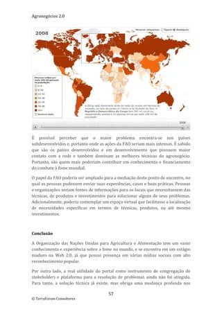 Agronegócios 2.0  
 




                                                                                           
É  possível  perceber  que  o  maior  problema  encontra‐se  nos  países 
subdesenvolvidos e, portanto onde as ações da FAO seriam mais intensas. É sabido 
que  são  os  países  desenvolvidos  e  em  desenvolvimento  que  possuem  maior 
contato  com  a  rede  e  também  dominam  as  melhores  técnicas  do  agronegócio. 
Portanto,  são  quem  mais  poderiam  contribuir  em  conhecimento  e  financiamento 
do combate à fome mundial. 

O papel da FAO poderia ser ampliado para a mediação deste ponto de encontro, no 
qual as pessoas pudessem enviar suas experiências, casos e boas práticas. Pessoas 
e organizações seriam fontes de informações para os locais que necessitassem das 
técnicas,  de  produtos  e  investimentos  para  solucionar  alguns  de  seus  problemas. 
Adicionalmente, poderia contemplar um espaço virtual que facilitasse a localização 
de  necessidades  específicas  em  termos  de  técnicas,  produtos,  ou  até  mesmo 
investimentos.  

 

Conclusão 

A  Organização  das  Nações  Unidas  para  Agricultura  e  Alimentação  tem  um  vasto 
conhecimento e experiência sobre a fome no mundo, e se encontra em um estágio 
maduro  na  Web  2.0,  já  que  possui  presença  em  várias  mídias  sociais  com  alto 
reconhecimento popular.  

Por  outro  lado,  a  real  utilidade  do  portal  como  instrumento  de  congregação  de 
stakeholders  e  plataforma  para  a  resolução  de  problemas  ainda  não  foi  atingida. 
Para  tanto,  a  solução  técnica  já  existe,  mas  obriga  uma  mudança  profunda  nos 

                                           57 
© TerraForum Consultores 
 
