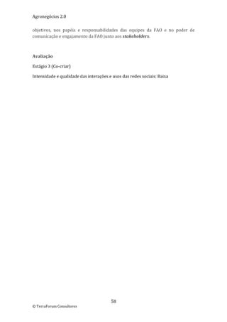 Agronegócios 2.0  
 
objetivos,  nos  papéis  e  responsabilidades  das  equipes  da  FAO  e  no  poder  de 
comunicação e engajamento da FAO junto aos stakeholders. 

 

Avaliação 

Estágio 3 (Co‐criar) 

Intensidade e qualidade das interações e usos das redes sociais: Baixa 

 

 
 
 
 
 
 
 
 
 
 
 
 
 
 
 
 
 
 
 
 
 
 
 
 
 
 
 
 
 
 
 
 
 
 
 
 


                                         58 
© TerraForum Consultores 
 