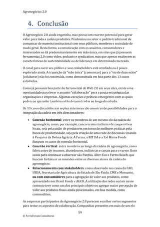 Agronegócios 2.0  
 

   4. Conclusão 
O Agronegócio 2.0 ainda engatinha, mas possui um enorme potencial para gerar 
valor para toda a cadeia produtiva. Predomina no setor o padrão tradicional de 
comunicar de maneira institucional com seus públicos, membros e sociedade de 
modo geral. Desta forma, a comunicação com os usuários, consumidores e 
interessados se dá predominantemente em mão única, em sites que já possuem 
ferramentas 2.0 como vídeo, podcasts e syndication, mas que apenas enaltecem as 
características de sustentabilidade ou de liderança em determinado mercado. 

O canal para ouvir seu público e seus stakeholders está atrofiado ou é pouco 
explorado ainda. A transição da “mão única” (comunicar) para a “via de duas mãos” 
(colaborar) não foi construída, como demonstrada em boa parte dos 13 casos 
estudados.  

Como já possuem boa parte do ferramental de Web 2.0 em seus sites, existe uma 
oportunidade para levar o assunto “colaboração” para a pauta estratégica das 
organizações e empresas. Algumas exceções e práticas emergentes com as quais 
podem se aprender também estão demonstradas ao longo do estudo. 

Os 13 casos discutidos nas seções anteriores são amostras de possibilidades para a 
integração da cadeia em três direcionadores: 

      Conexão horizontal: entre os membros de um mesmo elo da cadeia do 
       agronegócio, como, por exemplo, concorrentes na forma de cooperativas 
       locais, seja pela união de produtores em torno de melhores práticas pela 
       busca de produtividade, seja pela criação de uma rede de discussão visando 
       à Pesquisa da Defesa Agrária. A Farms, a RIT DA e a Eat Maine Foods 
       ilustram os casos de conexão horizontal.  
      Conexão vertical: entre membros ao longo da cadeia do agronegócio, como 
       fabricantes de insumos, abatedouros, indústrias e canais para o varejo. Bons 
       casos para continuar a observar são Panjiva, Alter‐Eco e Farms Reach, que 
       buscam fortalecer as conexões entre os diversos atores da cadeia do 
       agronegócio. 
      Relacionamento com stakeholders: como observado nos casos da FAO, 
       USDA, Secretaria de Agricultura do Estado de São Paulo, CME e Monsanto, 
       ou com consumidores para a agregação de valor aos produtos, como 
       apresentado nos Brasil Foods e AGCO. A utilização das redes sociais nesse 
       contexto teve como um dos principais objetivos agregar maior percepção de 
       valor aos produtos finais ainda posicionados, em boa medida, como 
       commodities. 

As empresas participantes do Agronegócio 2.0 parecem escolher certos segmentos 
para testar os aspectos de colaboração. Companhias presentes em mais de um elo 

                                        59 
© TerraForum Consultores 
 